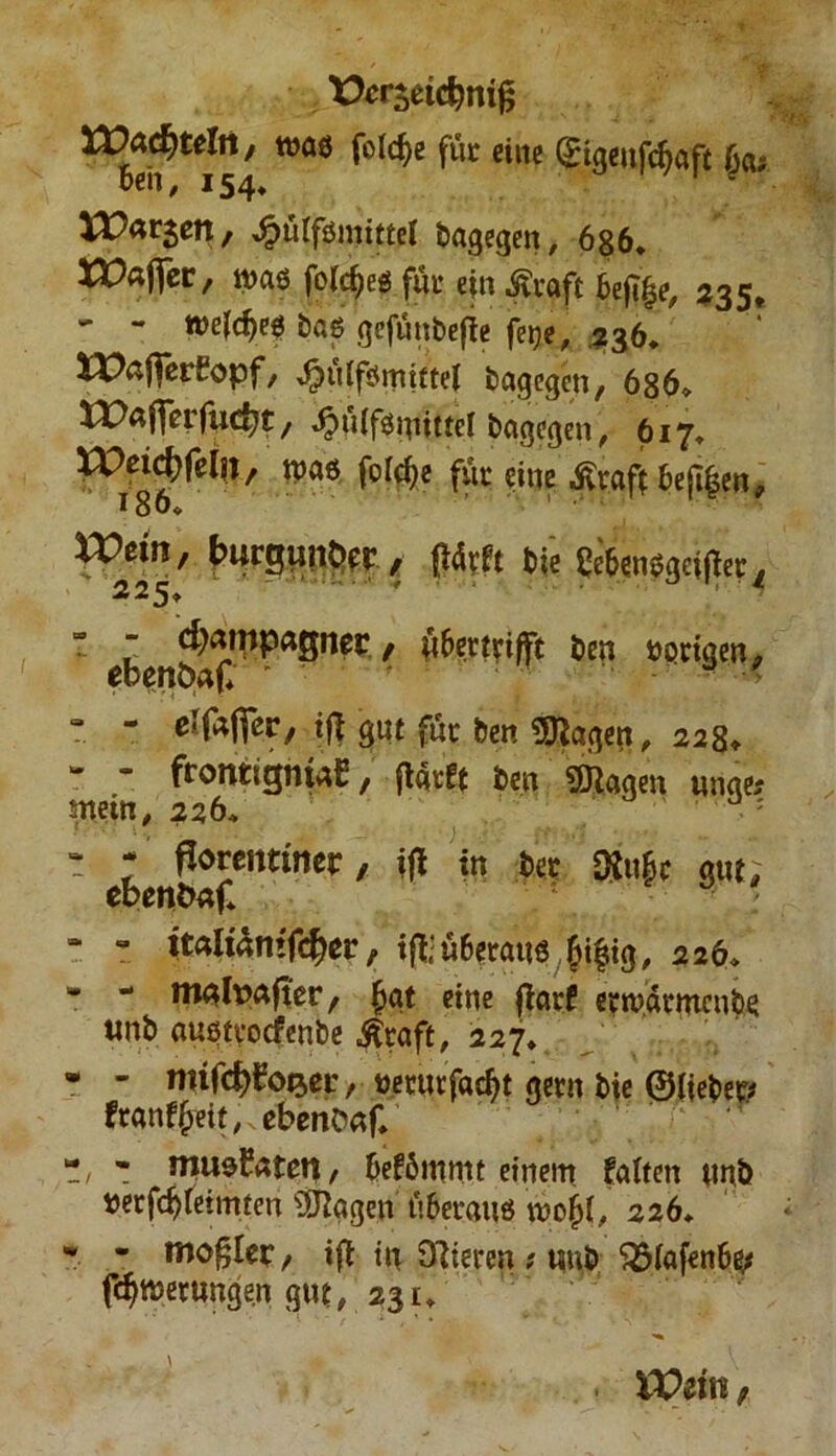 tkrseidmig ^^*154 ^ eine VO&t$tn; ^>ütfömit£el dagegen, 686. XVaffev, was feiges für ejn ßvaft btfiify, 2351 - - wefdjes bas gefünbefte feije, 236. XPafferEopf, ^üffsmittel bagegen, 686. «>aflerfi«c^t, ^nifsmittel bagegen, 617. IPei^fcln, was folc^e für eine ßraff bejt|en, 186* n?ein, buraun&rr , f!4vft 6t< i!c6en».]afier/ * ^ , öfcttfifft 6m uprtgen, T - elfafTer, ift gnt für ben lagert, 228. - - frontigmaE, (tatet ben Klagen «nge* wein, 226. : * * ßorentincr, ifl in 6et Oto|f gut, ebentw|* “ - ttaitämf<$er, ifl:ü6eraus £i|ig, 226. * - malpnfter, Ijat eine (tarf emwtmcnbe «nb austyocfenbe Ätaft, 227. * - mifdjEop.ei:, netutfa^t gern bie ©lieber ftanfyeit, ebenonf. 7, - mussten/ beförnrnt einem falten unb »erfdjleimten s3Jtagen überaus wo&I, 226. * * moglet, i(t in Olleren ? tmb SSfafenbs* fdjwernngen gnt, 231. VOän;