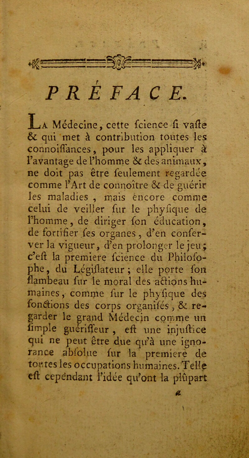 PRE FAC E. La Médecine, cette fclenc^ fl vafle & qui met à contribution toutes les connolflaaces, pour les appliquer à l’avantage de l’homme & des animaux, ne doit pas être feulement regardée comme l’Art de connoître & de guérir les maladies , mais encore comme celui de veiller fur le phyfique de l’homme, de diriger fcn éducation, de fortifier fes organes, d’en confer- ver la vigueur, d’en prolonger le jeu; c’efi la première fcience du Philofo- phe, du Légiflateur ; elle porte fon flambeau fur le moral des aélions hu- maines , comme fur le phyfique des fondions des corps organifés j re-» garder le grand Médecin comme un limple guérifléur , efl une injuftice qui ne peut être due qu’à une igno- rance abfolue fur la premierè d,e toutes les occupations humaines. Telle efl: cependant l’idée qu’ont la plupart