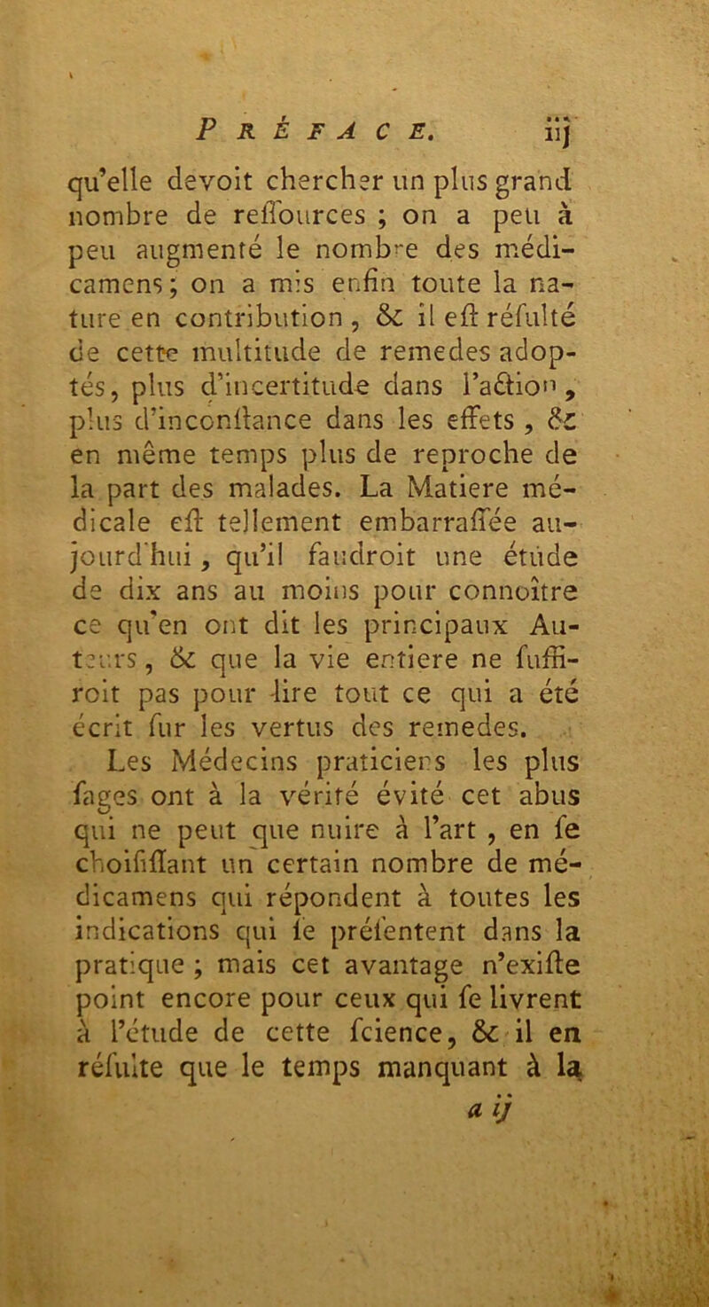 Préface. üJ qu’elle devoit chercher un plus grand nombre de relTources ; on a peu à peu augmenté le nombre des médi- camcns; on a mis enfin toute la na- ture en contribution, &: il efi: réfulté de cette multitude de remedes adop- tés, plus crincertitude dans i’aéliou , plus d’inconfiance dans les effets , de en même temps plus de reproche de la part des malades. La Matière mé- dicale efi tellement embarraffée au- jourd hui, qu’il faiidroit une étude de dix ans au moins pour connoître ce qu’en ont dit les prirxcipaux Au- teurs , & que la vie entière ne fufii- roit pas pour -lire tout ce qui a été écrit fur les vertus des remedes. Les Médecins praticiens les plus fages ont à la vérité évité cet abus qui ne peut que nuire à l’art , en fe choififiant un certain nombre de mé- dicamens qui répondent à toutes les indications qui le présentent dans la pratique ; mais cet avantage n’exifie point encore pour ceux qui fe livrent à l’étude de cette Science, & il en réSulte que le temps manquant à 1«^ a ij