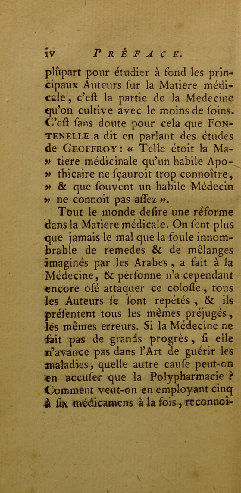 plupart pour étudier à fond les prin- cipaux Auteurs fur la Matière médi- cale , c’eft la partie de la Medecine qu ’on cultive avec le moins de foins. C’eft fans doute pour cela que Fon- TENELLE a dit en parlant des études de Geoffroy: « Telle étoit la Ma- » tiere médicinale qu’un habile Apo- » thicaire ne fçauroit trop connoître, w & que fouvent un habile Médecin » ne connoît pas aflez ». Tout le monde defire une réforme dans la Matière médicale. On fent plus cjue jamais le mal que la foule innom- brable de remedes & de mélanges imaginés par les Arabes , a fait à la Médecine, & perfonne n’a cependant encore ofé attaquer ce coloffe, tous les Auteurs fe font répétés , & ils préfentent tous les mêmes préjugés, lés mêmes erreurs. Si la Médecine ne fait pas de grands progrès, fi elle n’avance pas dans l’Art de guérir les maladies, quelle autre caufe peut-on en acaifer que la Polypharmacie ? Comment veut-on en employant cinq À fix médicamcns à la fois, reconnoî-