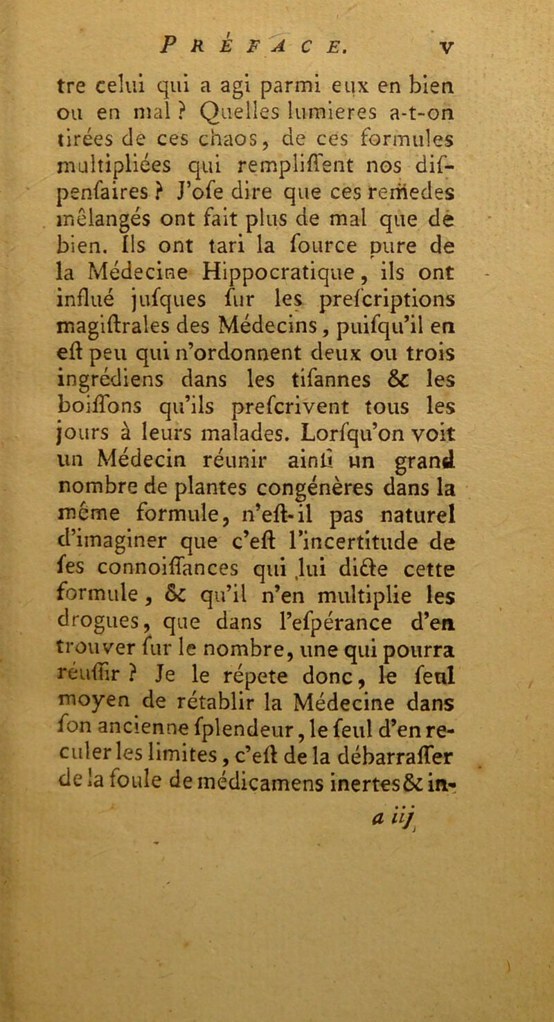 tre celui qui a agi parmi eux en bien ou en mal ? Quelles lumières a-t-on tirées de ces chaos, de ces formules multipliées qui rempliffent nos dif- penfaires } J’ofe dire que ces reiüedes mélangés ont fait plus de mal que dè bien. Ils ont tari la fource pure de la Médecine Hippocratique, ils ont influé jufqiies fur les prefcriptions magiftrales des Médecins, puifqii’il en eft peu qui n’ordonnent deux ou trois ingrédiens dans les tifannes & les boilTons qu’ils prefcrivent tous les jours à leurs malades. Lorfqu’on voit un Médecin réunir ainlî un grand nombre de plantes congénères dans la même formule, n’eft-il pas naturel d’imaginer que c’efl: l’incertitude de fes connoilTances qui .lui difte cette formule, ôc qu’il n’en multiplie les drogues, que dans l’efpérance d’en trouver fur le nombre, une qui pourra réuflir ? Je le répété donc, le feul moyen de rétablir la Médecine dans fon ancienne fplendeur, le feul d’en re- culer les limites, c’efl de la débarraflfer de la foule de médicamens inertes& inr