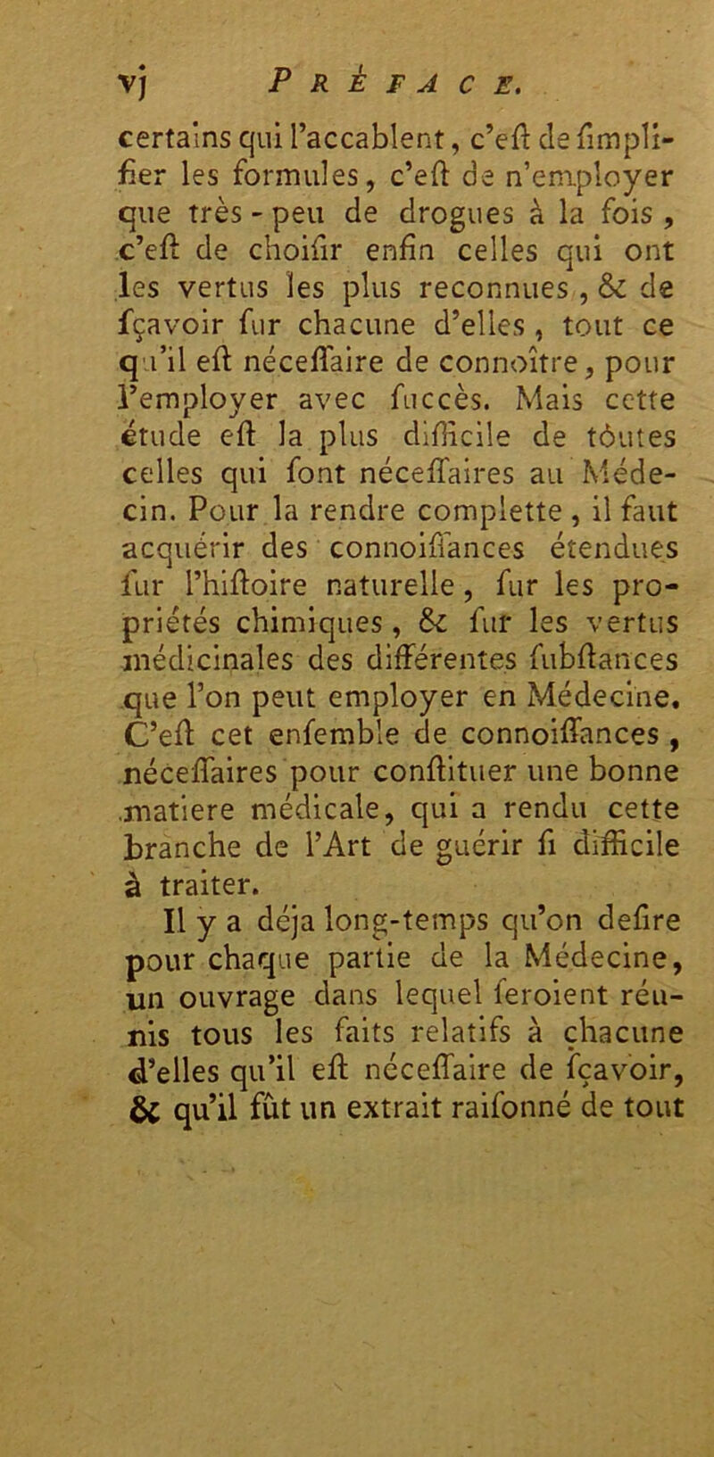 certains qui l’accablent, c’eft de {impli- fier les formules, c’eft de n’employer que très - peu de drogues à la fois , c’efl de choifir enfin celles qui ont les vertus les plus reconnues, & de fçavoir fur chacune d’elles, tout ce qu’il ell nécefTaire de connoître, pour l’employer avec fuccès. Mais cette étude efi: la plus difiicile de tôutes celles qui font nécelTaires au Méde- cin. Pour la rendre complette , il faut acquérir des connoiffances étendues fur l’hifioire naturelle, fur les pro- priétés chimiques, & fur les vertus médicinales des différentes fubfiances que l’on peut employer en Médecine. C’efi: cet enfemble de connoiffances , néceffaires pour confiituer une bonne .matière médicale, qui a rendu cette branche de l’Art de guérir fi difficile à traiter. Il y a déjà long-temps qu’on defire pour chaque partie de la Médecine, un ouvrage dans lequel feroient réu- nis tous les faits relatifs à chacune d’elles qu’il efi; néceffaire de fçavoir, & qu’il fut un extrait raifonné de tout