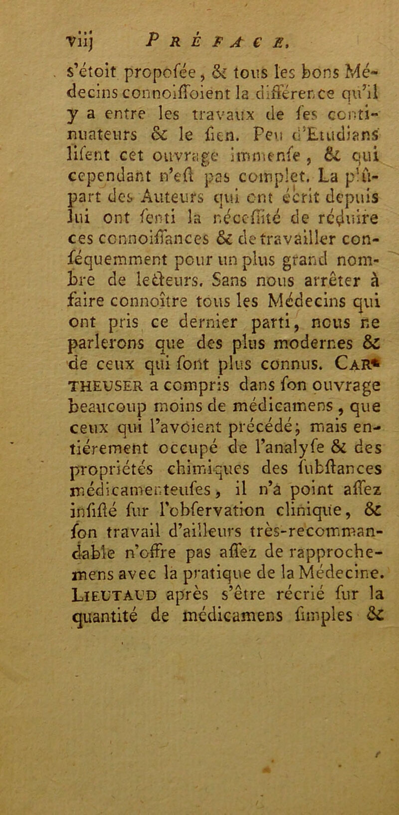 s’étoit prcpofée, & tous les bons Mé- decins connoifToient la différence qu’il y a entre les travaux de fes cciîti- miateurs & le fien. Peu d’Euidians lllent cet ouvrage Immenfe , qui cependant n’efl pas complet. La plu- part des Auteurs qui cm écrit depuis lui ont fenti la néccfFité de rcçliiire ces connoifTanccs & de travailler con- féquemment pour un plus grand nom- Jbre de leéfeurs. Sans nous arrêter à faire connoître tous les Médecins qui ont pris ce dernier parti, nous ne parlerons que des plus modernes & de ceux qui font plus connus. Car* THEUSER a compris dans fon ouvrage beaucoup moins de médieamens , que ceux qui l’avôient précédé; mais en- tièrement occupé de Tanalyfe & des propriétés chimiques des fubftances médicamer.teufes, il n’a point affez infiüé fur l'obfervation clinique, & fon travail d’ailleurs très-recomman- dabk n’offre pas affez de rapproche- mens avec la pratique de la Médecine. LiEüTAfD après s’être récrié fur la quantité de médieamens fimples ôc