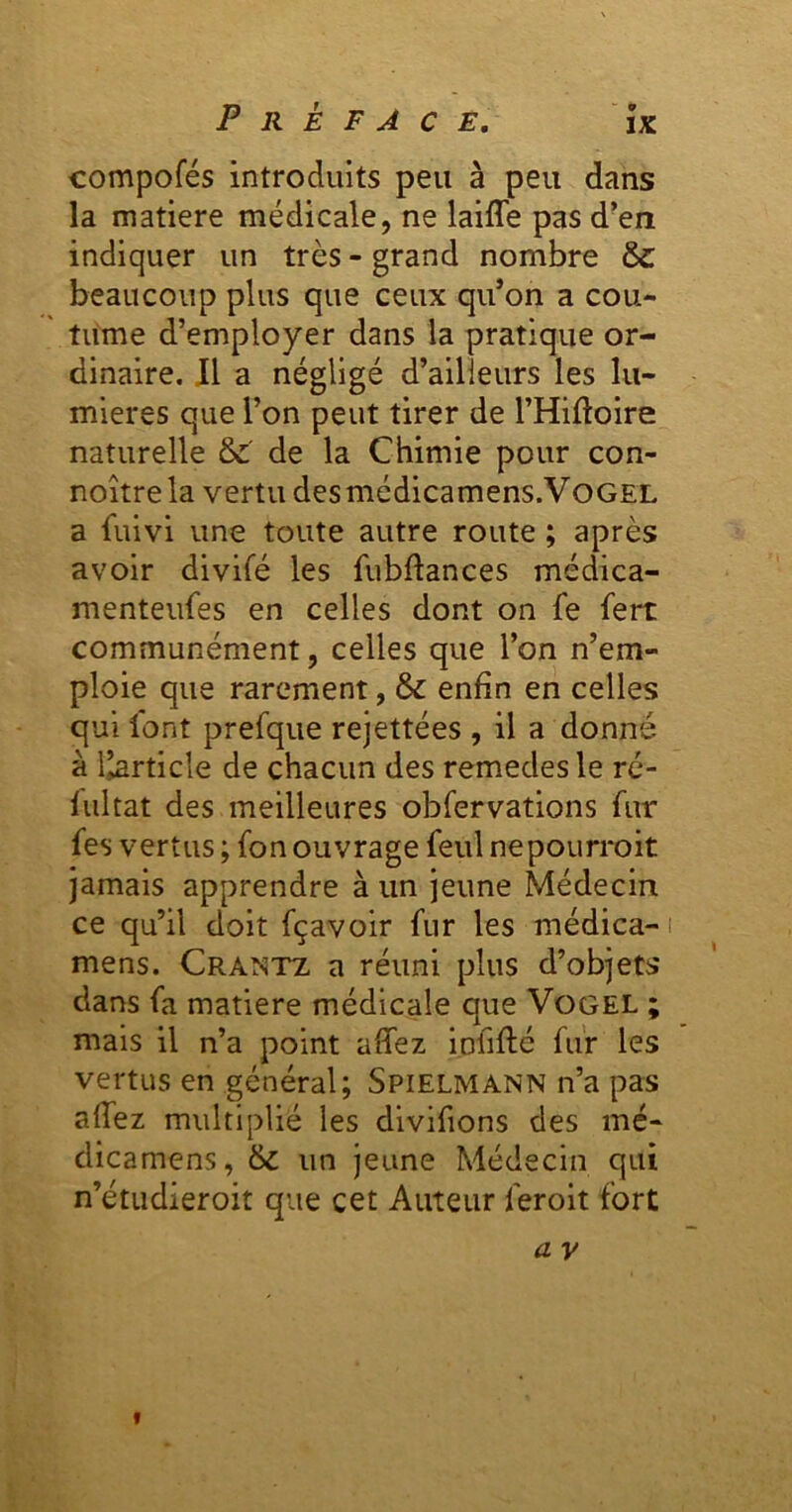 compofés introduits peu à peu dans la matière médicale, ne laifle pas d’en indiquer un très - grand nombre &: beaucoup plus que ceux qu’on a cou- ' tume d’employer dans la pratique or- dinaire. Il a négligé d’ailleurs les lu- mières que l’on peut tirer de l’Hiftoire naturelle & de la Chimie pour con- noître la vertu des médicamens.VoGEL a fuivi une toute autre route ; après avoir divifé les fubftances médica- menteufes en celles dont on fe fert communément, celles que l’on n’em- ploie que rarement, & enfin en celles qui lont prefque rejettées , il a donné à l^rticle de chacun des remedes le ré- fiiltat des meilleures obfervations fur fes vertus ; fon ouvrage feul nepourroit jamais apprendre à un jeune Médecin ce qu’il doit fçavoir fur les médica- mens. Crantz a réuni plus d’objets dans fa matière médicale que Vogel ; mais il n’a point affez iofiflé fur les vertus en général; Spielmann n’a pas allez multiplié les divifions des mé- dicamens, 6c un jeune Médecin qui n’étudieroit que cet Auteur feroit fort