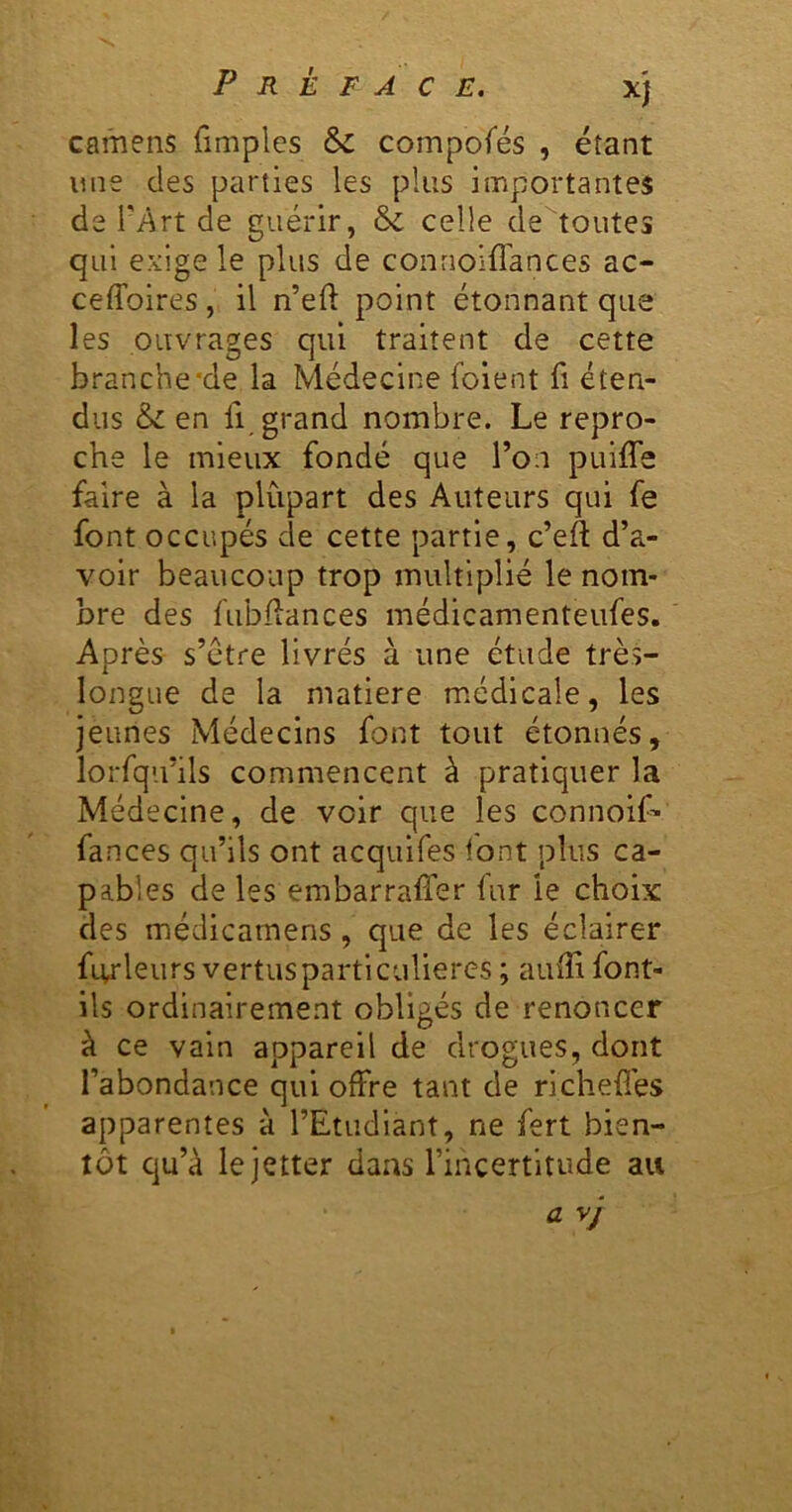 camens fimples & compofés , étant une des parties les plus importantes de l'Art de guérir, & celle de toutes qui exige le plus de conrioiffances ac- ceffoires, il n’eft point étonnant que les ouvrages qui traitent de cette branche'de la Médecine foient fi éten- dus & en 11 grand nombre. Le repro- che le mieux fondé que Ton puiffe faire à la plupart des Auteurs qui fe font occupés de cette partie, c’eft d’a- voir beaucoup trop multiplié le nom- bre des fubllances médicamenteufes. Après s’étre livrés à une étude très- longue de la matière médicale, les jeunes Médecins font tout étonnés, lorfqu’ils commencent à pratiquer la Médecine, de voir que les connolf- fances qu’ils ont acquifes font plus ca- pables de les embarraffer fur le choix des médicarnens, que de les éclairer fiyleurs vertusparticuliercs ; auffi font- ils ordinairement obligés de renoncer à ce vain appareil de drogues, dont l’abondance qui offre tant de richefl'es apparentes à l’Etudiant, ne fert bien- tôt qu’à lejetter dans l’incertitude au