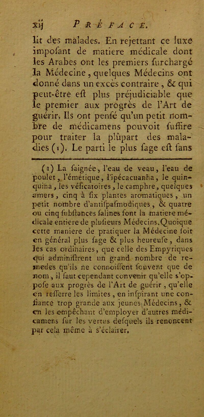 lit des màîades. En remettant ce luxé împofant de matière médicale dont les Arabes ont les premiers furchargé la Médecine , quelques Médecins ont ^onné dans un excès contraire , & qui peut-être eft plus préjudiciable que le premier aux progrès de l’Art de guérir. Ils ont penfé qu’un petit nom- bre de médicamens pouvoir Suffire pour traiter la plupart des mala- dies (i). Le parti le plus fage eft fans (i) La faignée, l’eau de veau, l’eau de poulet, l’émétique, ripécacuanha, le quin- quina, les véfîcatoires J le camphre, quelques amers, cinq à fix plantes aromatiques , un petit nombre d’antifpafmodiques , & quatre ou cinq fiibftances falines font la matiero mé- dicale entière de plufieurs Médecins.Quoique cette maniéré de pratiquer la Médecine loit en général plus fage & plus heureufe, dans les cas ordinaires, que celle des Empyriques qui adminiftrent un grand nombre de re- jtnedes qu’ils ne connoiffent fcuvent que de ïiom, il faut cependant convenir qu’elle s’op- pofe aux progrès de l’Art de guérir , qu’elle en reflerre les limites , en infpirant une con- fiance trop grande aux jeuneS|Médecins, & en les empêchant d’employer d’autres mëdi- camens fur les vertus defquels ils renoncent par cela même à s’éclairer.