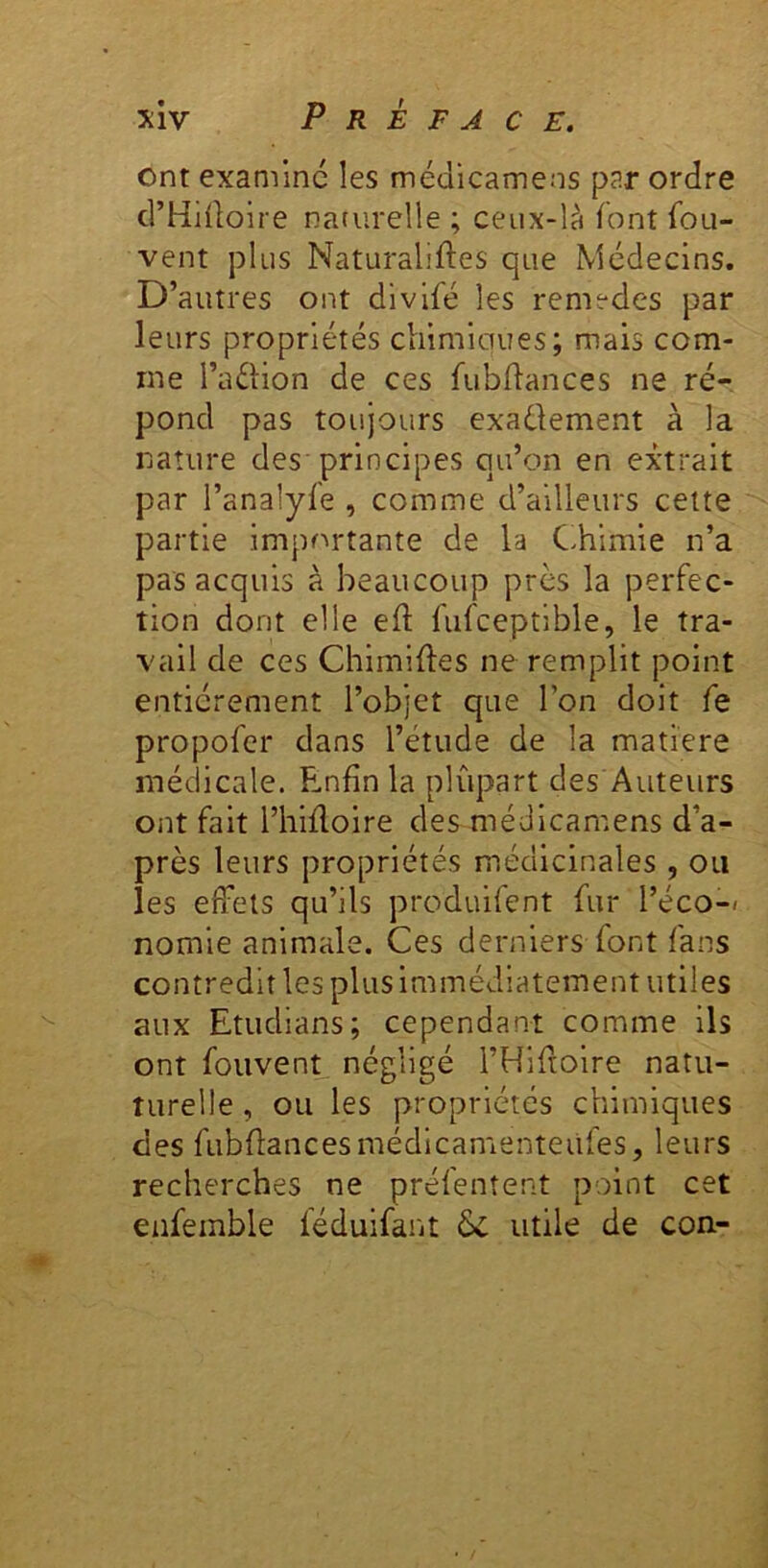 ont examine les médicameos p^r ordre crHHlolre naturelle ; ceux-là font fou- vent plus Naturaliftes que Médecins. D’autres ont divifé les remedes par leurs propriétés chlmiaues; mais com- me l’aétion de ces fubdances ne ré-, pond pas toujours exaélement à la nature des principes qu’on en extrait par l’analyfe , comme d’ailleurs cette partie importante de la C.himie n’a pas acquis à beaucoup près la perfec- tion dont elle eft fufceptible, le tra- vail de ces Chlmiftes ne remplit point entièrement l’objet que l’on doit fe propofer dans l’étude de la matière médicale. E.nfin la plupart des Auteurs ont fait l’hifloire des médlcamens d’a- près leurs propriétés médicinales , ou les effets qu’ils produifent fur l’éco-< nomie animale. Ces derniers font fans contredit les plus immédiatement utiles aux Etudians; cependant comme ils ont fouvent négligé l’Hiftolre natu- turelle, ou les propriétés chimiques des fubffancesmédlcamenteüfes, leurs recherches ne préfenîent point cet eafemble léduifaiit & utile de con-