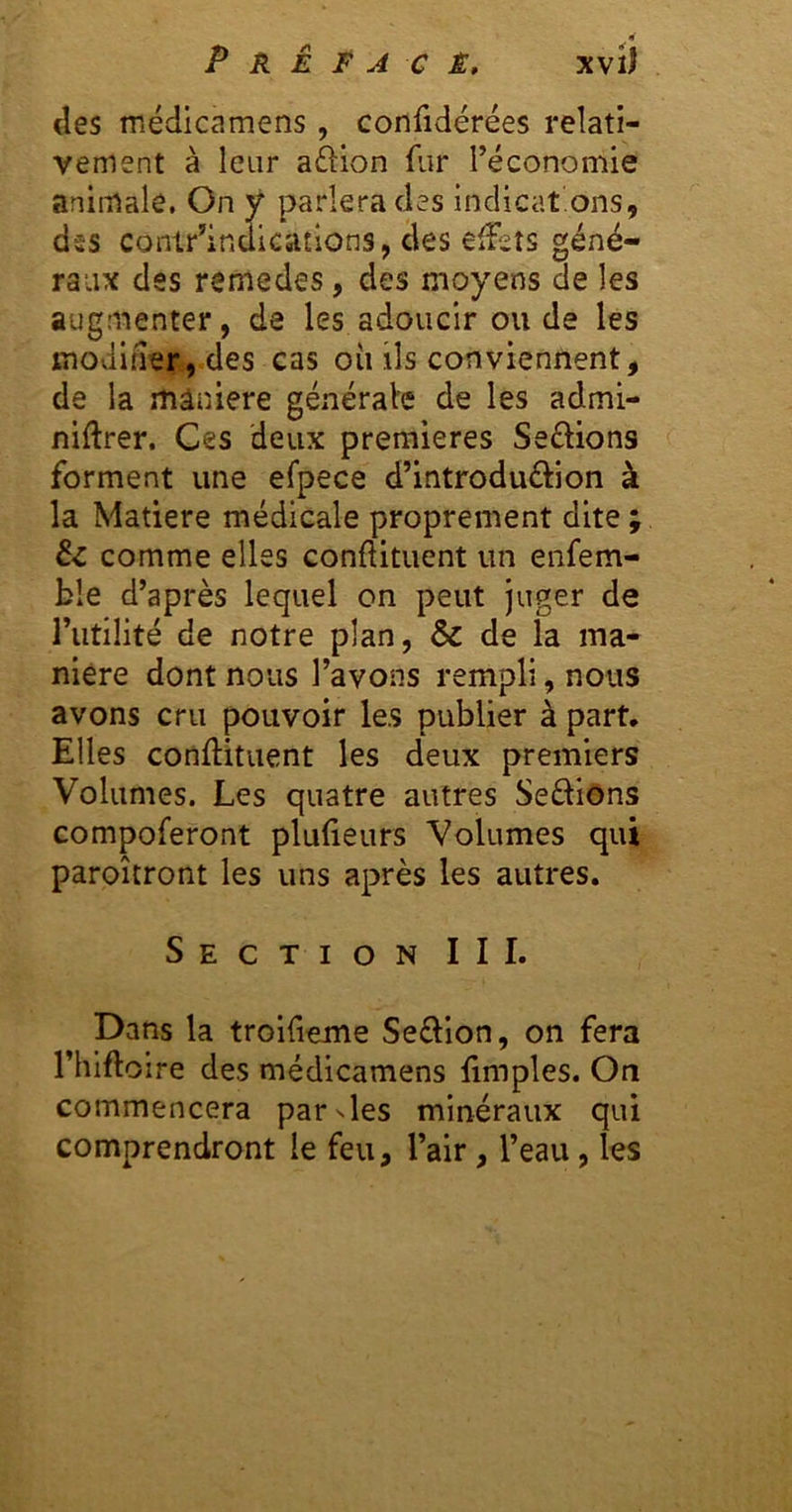 des médicamens, confidérées relati- vement à leur a£î:ion fur réconomie animale, On y parlera des indicat.ons, dss conir’indications, des elîeîs géné- raux des remedes, des moyens de les augmenter, de les adoucir ou de les moduler, des cas oii ils conviennent, de la rtiâniere générale de les admi- niftrer. Ces deux premières Seélions forment une efpece d’introduélion à la Matière médicale proprement dite ; êc comme elles conftituent un enfem- b!e d’après lequel on peut juger de rutilité de notre plan, & de la ma- nière dont nous Tavons rempli, nous avons cru pouvoir les publier à part. Elles conftituent les deux premiers Volumes. Les quatre autres Sedions compoferont plulieurs Volumes qui paroîtront les uns après les autres. Section III. Dans la troifieme Seftion, on fera rhlfto ire des médicamens fimples. On commencera parNles minéraux qui comprendront le feu, l’air, l’eau, les