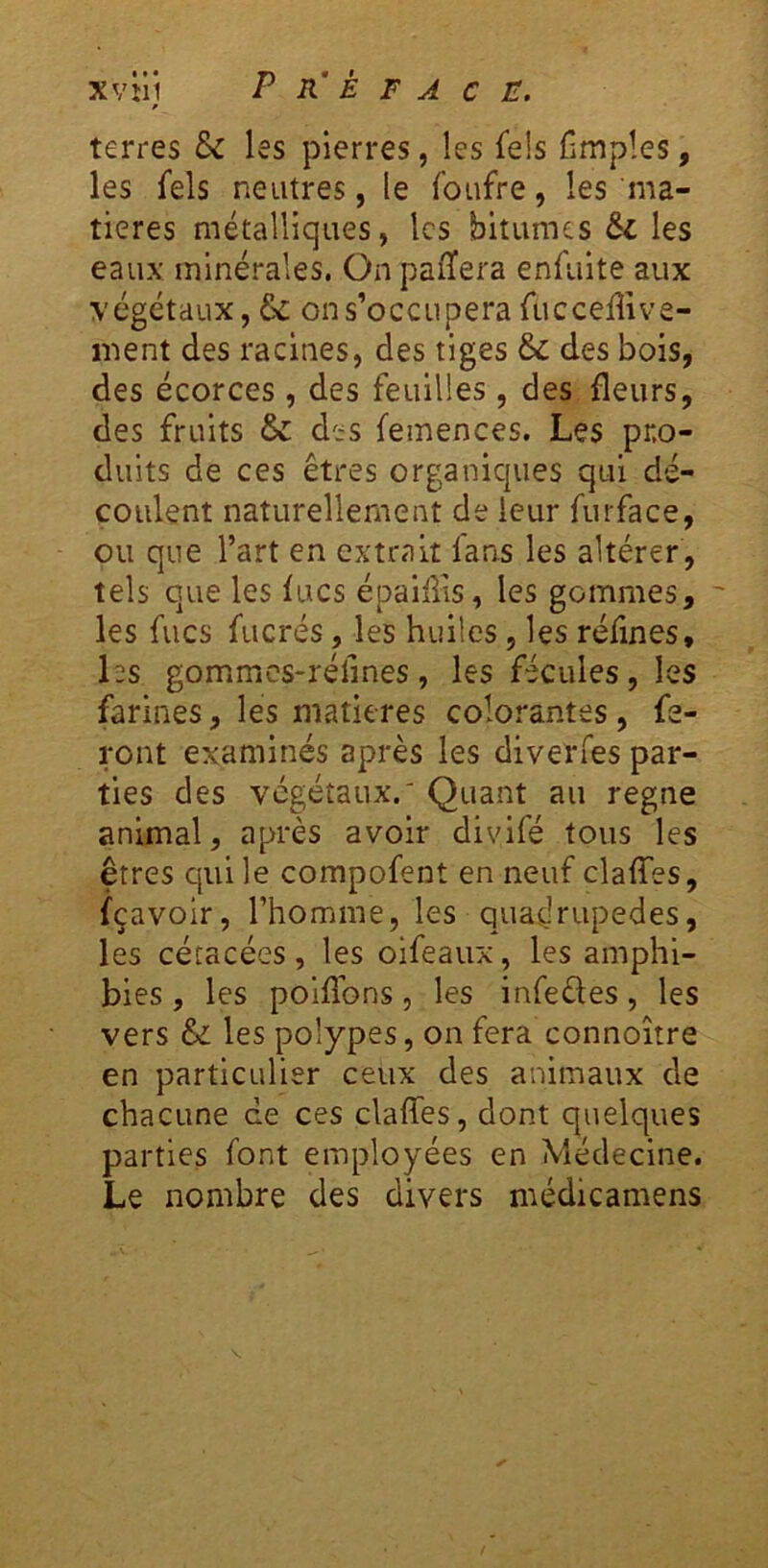 terres & les pierres, les fds Cmpîes, les fels neutres, le foufre, les ma- tières métalliques, les bitumes & les eaux minérales. On paiîera enfulte aux végétaux, & on s’occupera fucceffive- ment des racines, des tiges &: des bois, des écorces, des feuilles, des fleurs, des fruits & des femences. Les pro- duits de ces êtres organiques qui dé- coulent naturellement de leur furface, ou que l’art en extrait fans les altérer , tels que les lues épaliiis, les gommes, ' les fucs fucrés, les huiles, les refînes, hs gommcs-réfines , les fécules, les farines, les matières colorantes , fe- ront examinés après les diverfes par- ties des végétaux.' Quant au régné animal, après avoir divifé tous les êtres qui le compofent en neuf claffes, fçavoir, l’homme, les quadrupèdes, les cétacées , les oifeaux, les amphi- bies , les polffons 5 les infeèles, les vers &: les polypes, on fera connoître en particulier ceux des animaux de chacune ce ces claffes, dont quelques parties font employées en Médecine. Le nombre des divers médicamens