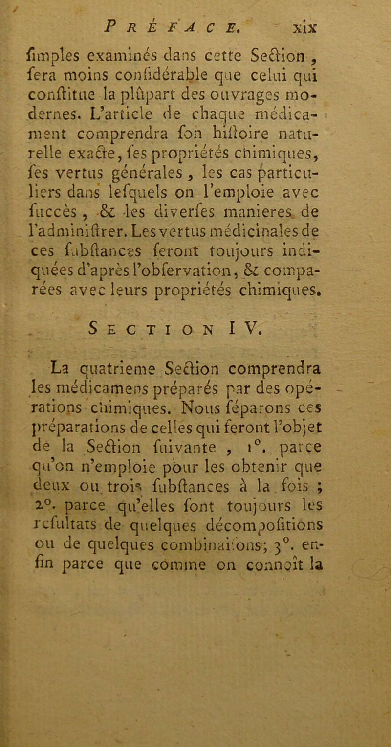 fimples examines dans cette Se£i:ion , fera moins conüdérable que celui qui conftitLie la plupart des ouvrages mo- dernes. L’article de chaque médica- ment comprendra fon hilloire natu- relle exaéte, fes propriétés chimiques, fes vertus générales , les cas particu- liers dans* lefquels on l’emploie avec fuccès, •& 'les diverfes maniérés^, de radminldrer. Les vertus médicinales de ces fubftances feront toujours indi- quées d’après l’übfervation, & compa- rées avec leurs propriétés chimiques. Section IV. La quatrième Seflion comprendra les médicamens préparés par des opé- -■ rations chimiques. Nous féparons ces préparations de celles qui feront l’objet de la Seéllon fuivante , parce qu’on n’emploie pour les obtenir que deux ou troi*^ fubftances à la fois ; 2°. parce qu’elles font toujours les rcfultats de qvielques décompofitions ou de quelques combinai'.ons; 3°. en- fin parce que comme on connoît la