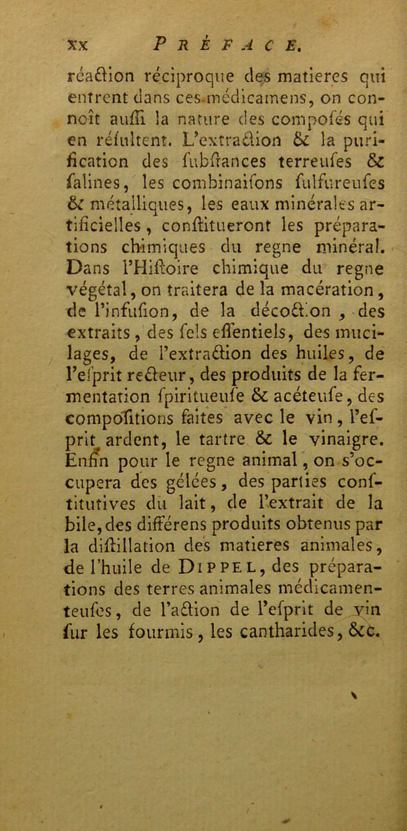 réaftion réciproque des matières qui entrent dans ces-médicamens, on con- noît aufTi la nature des compofés qui en réfultent. L’extraélion 6c la puri- fication des fubdances terreufes & falines, les combinaifons fulfureiifes 6c métalliques, les eaux minérales ar- tificielles , confHtueront les prépara- tions ebimiques du régné minéral. Dans l’Hifloire chimique du régné végétal, on traitera de la macération, de l’infiifion, de la décoébon , des extraits, des Tels elléntiels, des muci- lages, de l’extraélion des huiles, de Telprit reéleur, des produits de la fer- mentation fpiritueufe & acéteufe, des compoTitions faites avec le vin, l’ef- prit ardent, le tartre & le vinaigre. En^n pour le régné animal, on s’oc- cupera des gelées, des parties conf- titutives du lait, de l’extrait de la bile, des différens produits obtenus par la diftillarion des matières animales, de l’huile de Dippel, des prépara- tions des terres animales médicamen- teufes, de l’aélion de refprlt de yin fur les fourmis, les cantharides, ôcc. \