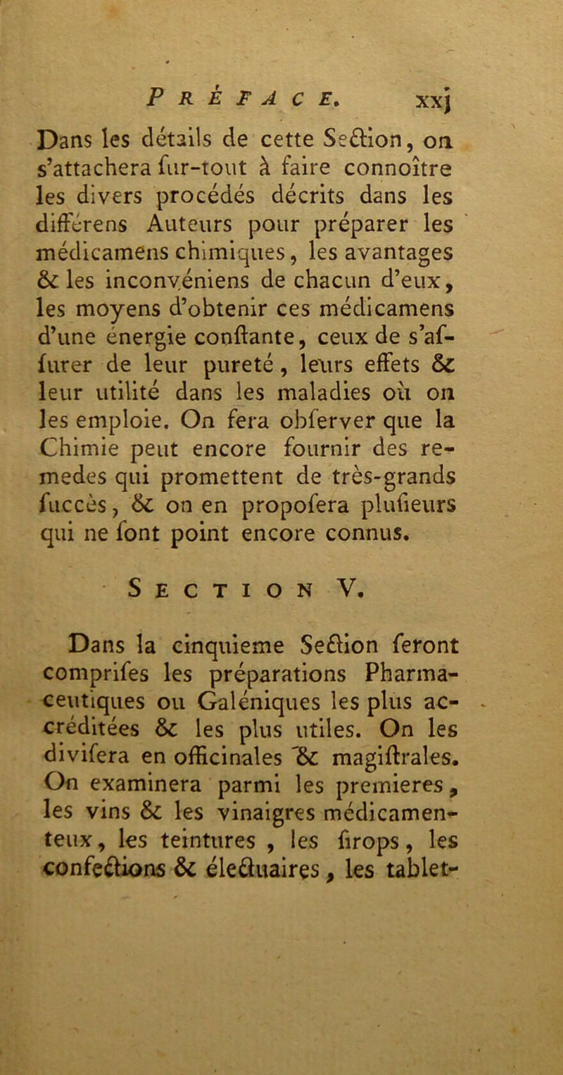 Dans les détails de cette Seftlon, oa s’attachera fur-tout à faire connoître les divers procédés décrits dans les difFérens Auteurs pour préparer les médicamens chimiques, les avantages & les inconvéniens de chacun d’eux, les moyens d’obtenir ces médicamens d’une énergie confiante, ceux de s af- lurer de leur pureté, leurs effets & leur utilité dans les maladies oii on les emploie. On fera obferver que la Chimie peut encore fournir des re- medes qui promettent de très-grands fiiccès, 6c on en propofera plufieurs qui ne font point encore connus. Section V. Dans la cinquième Seélion feront comprifes les préparations Pharma- ceutiques ou Galéniques les plus ac- créditées 6c les plus utiles. On les divifera en officinales 6c magifirales. On examinera parmi les premières, les vins 6c les vinaigres médicamen^- teux, les teintures , les firops, les confections 6c éleâuaires, les tablet-