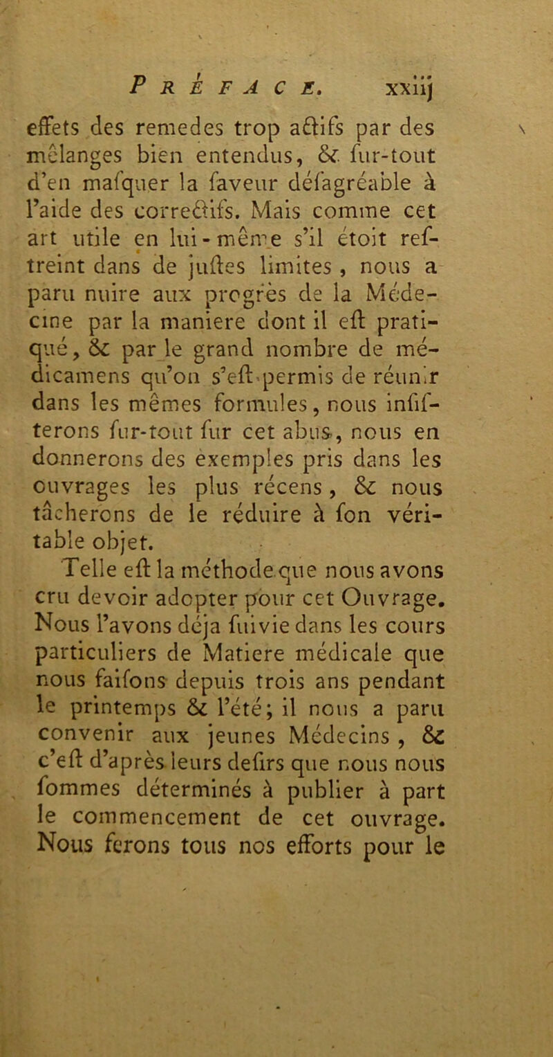 effets des remedes trop aftifs par des mélanges bien entendus, & fur-tout d’en mafquer la faveur défagréable à l’aide des correé^ifs. Mais comme cet art utile en lui-même s’il étoit ref- treint dans de juffes limites , nous a paru nuire aux progrès de la Méde- cine par la maniéré dont il eff prati- qué, & par le grand nombre de mé- dicamens qu’on s’eft«permis de réunir dans les mêmes formules, nous infif- terons fur-tout fur cet abus, nous en donnerons des exemples pris dans les ouvrages les plus récens, & nous tâcherons de le réduire à fon véri- table objet. Telle eft la méthode.que nous avons cru devoir adopter pour cet Ouvrage. Nous l’avons déjà fuivie dans les cours particuliers de Matière médicale que nous faifons depuis trois ans pendant le printemps & l’été; il nous a paru convenir aux jeunes Médecins , ÔC c’eff d’après leurs defirs que nous nous fommes déterminés à publier à part le commencement de cet ouvrage. Nous ferons tous nos efforts pour le