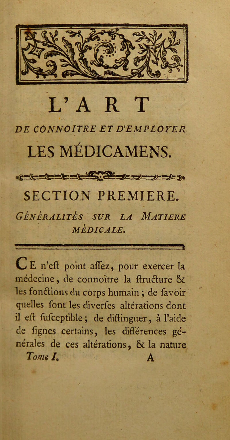 L’A R T c. DE CONNOITRE ET UEMPLOYER LES MÉDICAMENS. SECTION PREMIERE. Généralités sur la Matière MÉDICALE, Ce n’eft point affez, pour exercer la médecine, de connoître la ftruélure les fondions du corps humain ; de favoir quelles font les diverfes altérations dont il eft fufceptible ; de diftinguer, à l’aide de lignes certains, les différences gé- nérales de ces altérations, & la nature Tomi /, A