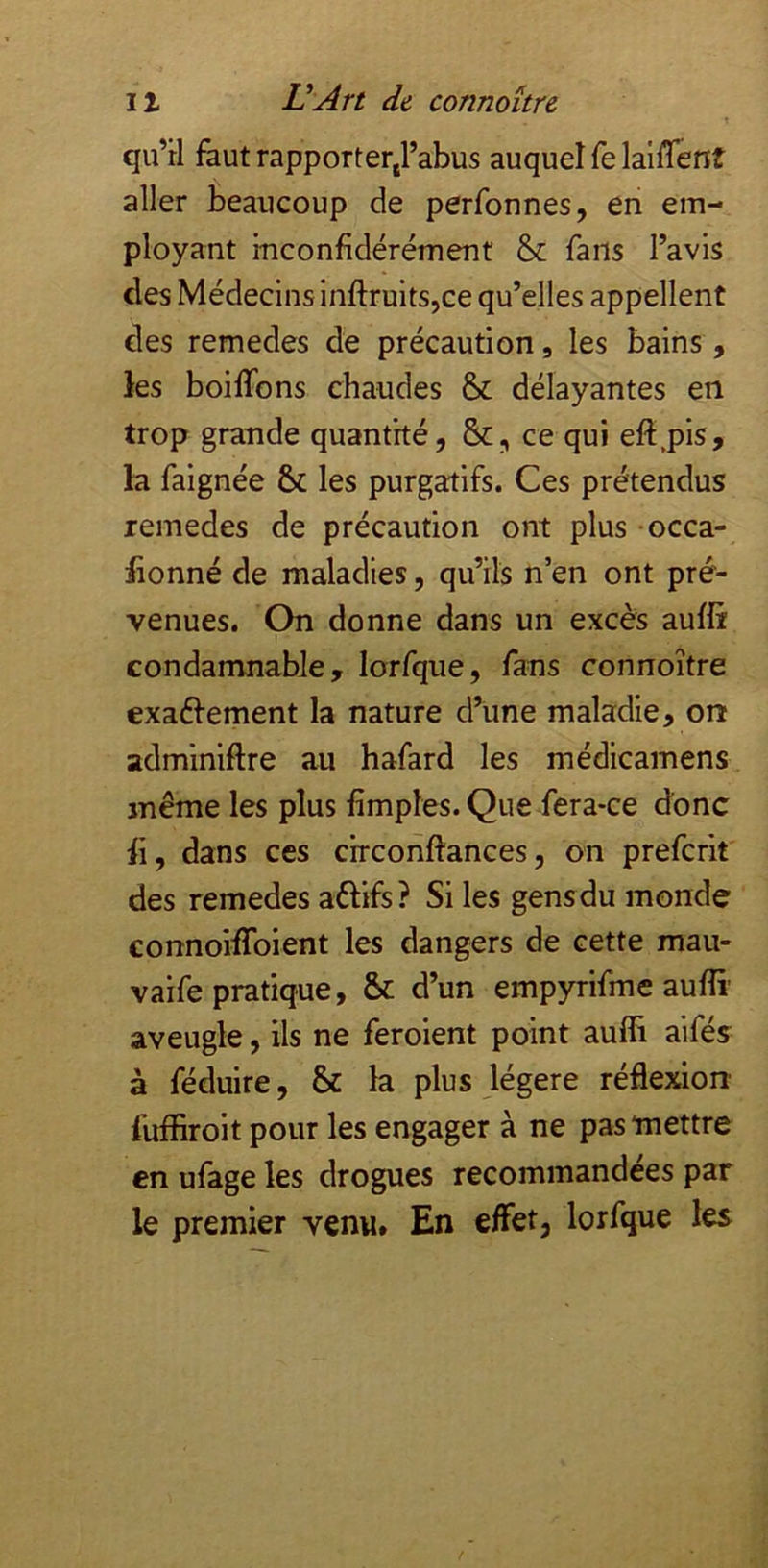 qu’tl faut rapporterj’abus auquel fe lalflent aller beaucoup de perfonnes, en em- ployant inconfidérément & farts l’avis des Médecins inftruits,ce qu’elles appellent des remedes de précaution, les bains, les boiflons chaudes & délayantes en trop grande quantité, ce qui efi.pis, la faignée 6c les purgatifs. Ces prétendus remedes de précaution ont plus occa- lionné de maladies, qu’ils n’en ont pré- venues. On donne dans un excès auffr condamnable, lorfque, fans connoître exaélement la nature d’une maladie, on adminiftre au hafard les médicamens même les plus fimples. Que fera-ce donc il, dans ces circonftances, on prefcrit des remedes aélifs? Si les gens du monde connoilToient les dangers de cette mau- vaife pratique, ôc d’un empyrifme aufîi’ aveugle, ils ne feroient point auffi aifés à féduire, 6c la plus légère réflexion fuffiroit pour les engager à ne pas mettre en ufage les drogues recommandées par le premier venu. En effet, lorfque les