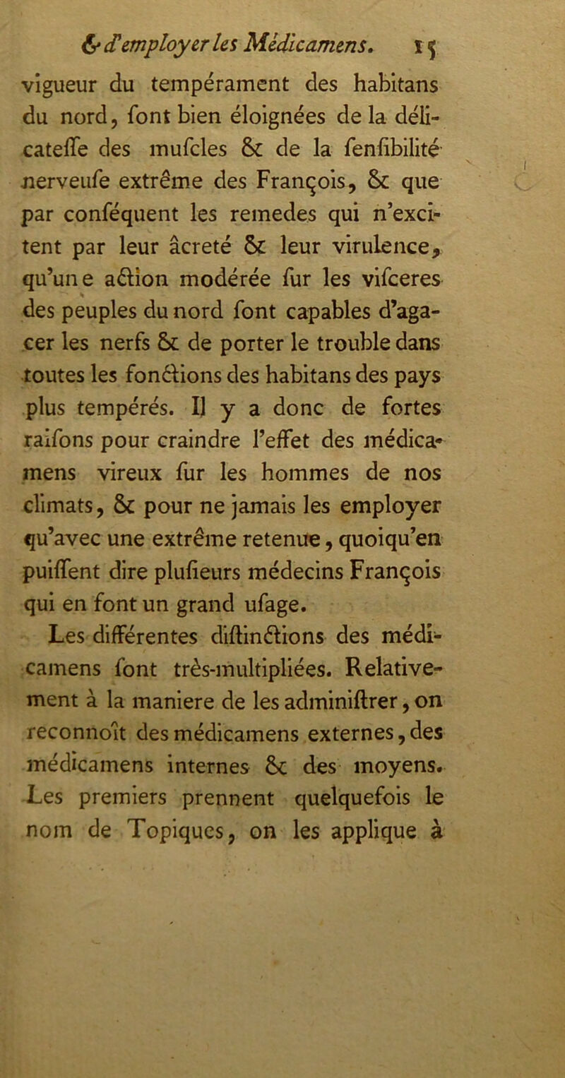 vigueur du tempérament des habitans du nord, font bien éloignées de la déli- catelTe des mufcles & de la fenfibilité nerveufe extrême des François, & que par conféquent les remedes qui n’exci- tent par leur âcreté & leur virulence, qu’une adion modérée fur les vifceres « des peuples du nord font capables d’aga- cer les nerfs & de porter le trouble dans toutes les fonêlions des habitans des pays plus tempérés. Il y a donc de fortes raifons pour craindre l’effet des médica- mens vireux fur les hommes de nos climats, & pour ne jamais les employer qu’avec une extrême retenue, quoiqu’on puiffent dire plufieurs médecins François qui en font un grand ufage. Les différentes diftinêlions des médi- camens font très-multipliées. Relative- ment à la maniéré de les adminiftrer, on reconnoit desmédicamens externes,des médicamens internes &; des moyens. Les premiers prennent quelquefois le nom de Topiques, on les applique à