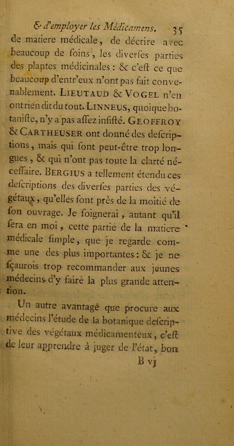 de matière médicale, de décrire avec beaucoup de foins, les diverfes parties des plaptes médicinales : & c’eft ce que beaucoup d’entr’eux n’ont pas fait conve- nablement. Lieutaud &V0GEL n’en ont rien dit du tout. Linneus, quoique bo- tanifte, n’y a pas affezinfifté. Geoffroy îk CartheusE'R ont donné des defcrip- tions, mais qui font peut-être trop lon- gues , & qui n’ont pas toute la clarté né- celfaire. Bergius a tellement étendu ces clefcriptions des diverfes parties des vé- getaq^j qu elles font près de la moitié de fon ouvrage. Je foignerai, autant qu’il fsra en moi, cette partie de la matière médicale bmple, que je regarde com- me une des plus importantes : & je ne fçaurois trop recommander aux jeunes médecins d’y fairé la plus grande atten- tion.. Un autre avantagé que procure aux médecins 1 etude de la botanique defcrip- tive des végétaux médicamenteux, c’elt de leur apprendre à juger de l’état, bon