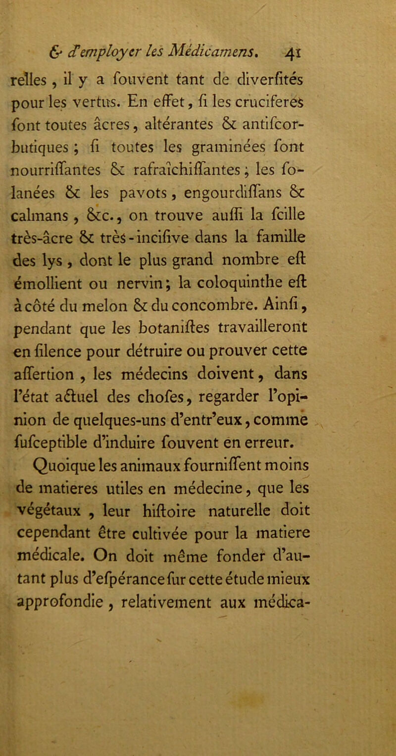 relies , 11 y a foiivent tant de diverfités pour les vertus. En effet, fi les crucifereS font toutes âcres, altérantes & antifeor- butiques ; fi toutes les graminées font nourrlffantes & rafraichiffantes ; les fo- lanées &: les pavots, engourdiffans & caïmans, &c., on trouve aufli la fcille très-âcre & très - inclfive dans la famille des lys , dont le plus grand nombre eft émollient ou nervln; la coloquinthe eft à côté du melon & du concombre. Ainfi, pendant que les botaniftes travailleront en filence pour détruire ou prouver cette affertion , les médecins doivent, dans l’état aéluel des chofes, regarder l’opi- nion de quelques-uns d’entr’eux, comme fufceptible d’induire fouvent en erreur. Quoique les animaux fourniffent moins de matières utiles en médecine, que les végétaux , leur hiftoire naturelle doit cependant être cultivée pour la matière médicale. On doit même fonder d’au- tant plus d’efpérance fur cette étude mieux approfondie, relativement aux médica-