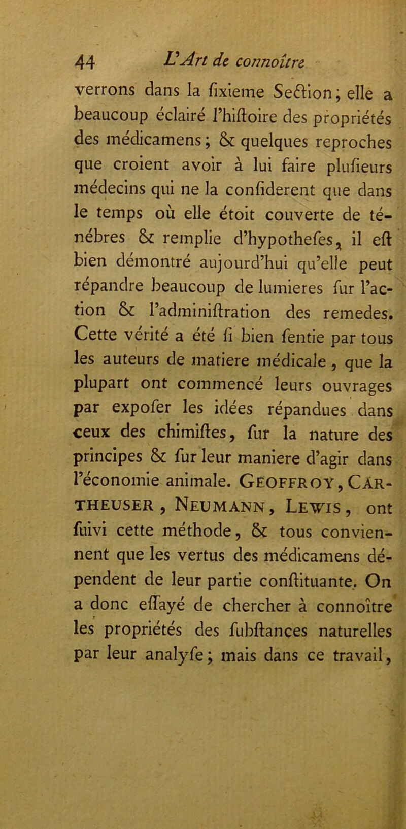 verrons dans la fixieme Seftion; elle a beaucoup éclairé rhlftoire des propriétés des médicamens ; & quelques reproches que croient avoir à lui faire plufieurs médecins qui ne la confiderent que dans le temps où elle étoit couverte de té- nèbres & remplie d’hypothefeSj^ il eft bien démontré aujourd’hui qu’elle peut répandre beaucoup de lumières fur l’ac- ' tion & l’adminiftration des remedes. Cette vérité a été fi bien fentie par tous les auteurs de matière médicale, que la plupart ont commencé leurs ouvrages par expofer les idées répandues dans ceux des chimifles, fur la nature des^ principes & fur leur maniéré d’agir dans l’économie animale. Geoffroy , Car- THEusER , Neumann, Lewis, ont fuivi cette méthode, & tous convien- nent que les vertus des médicamens dé- pendent de leur partie conftituante. On a donc effayé de chercher à connoître* ; les propriétés des fubftances naturelles par leur analyfe ; mais dans ce travail,