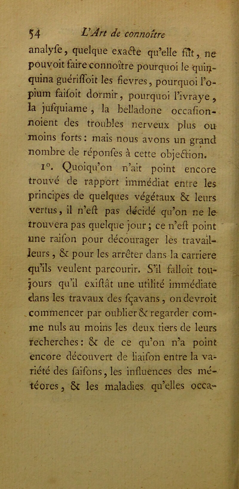 analyfe, quelque exafte qu’elle fïît,. ne pouvoit faire connoitre pourquoi le quiiji- quina guerilToit les fîevres, pourquoi l’o- pium faifoit dormir, pourquoi l’ivraye , la jufquiame , la belladone occafion- noient des troubles nerveux plus ou moins forts: mais nous avons un grand nombre de réponfes à cette objeftion. 1°. Quoiqu’on n’ait point encore trouvé de rapport immédiat entre les principes de quelques végétaux & leurs vertus, il n’eft pas décidé qu’on ne le trouvera pas quelque jour ; ce n’eft point ' une raifon pour décourager les travail- leurs , & pour les arrêter dans la carrière qu’ils veulent parcourir. S’il falloit tou- jours qu’il exiflât une utilité immédiate dans les travaux des fqavans, on devroit , commencer par oublier &: regarder com- me nuis au moins les deux tiers de leurs recherches: & de ce qu’on n’a point encore découvert de liaifon entre la va- riété des faifons, les influences des mé- téores, ôc les maladies, qu’elles occa-