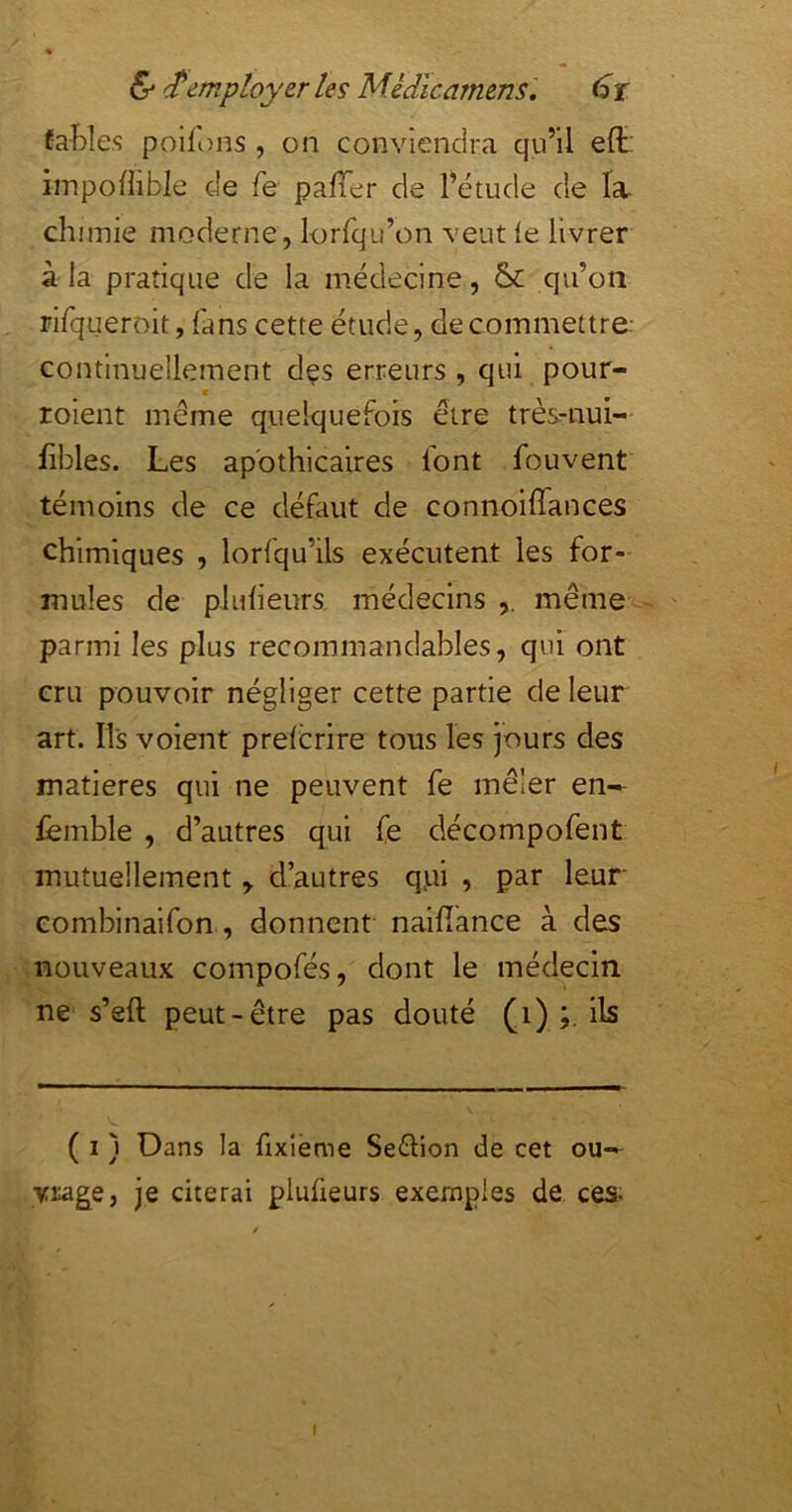 faî)les poilons , on conviendra qu’il elt: iinpoffible de fe pafTer de l’étude de Ta- chimie moderne, lorfqu’on veut le livrer à la pratique de la médecine, qu’on rifqueroit, fans cette étude, de commettre- continuellement dçs erreurs , qui pour- * roient même quelquefois être très-nui- fibles. Les apothicaires lont fouvent témoins de ce défaut de connoiffances chimiques , lorfqu’ils exécutent les for- mules de plulieurs médecins même parmi les plus recommandables, qui ont cru pouvoir négliger cette partie de leur art. Ils volent prefcrire tous les jours des matières qui ne peuvent fe mêler en— femble , d’autres qui fe décompofent mutuellement y d’autres qj.ii , par leur eombinaifon , donnent naifîance à des .nouveaux compofés, dont le médecin ne s’eft peut-être pas douté (i) ils ( I ) Dans la fixieme Seélion de cet ou- vrage, je citerai pluüeurs exemples de ces- I