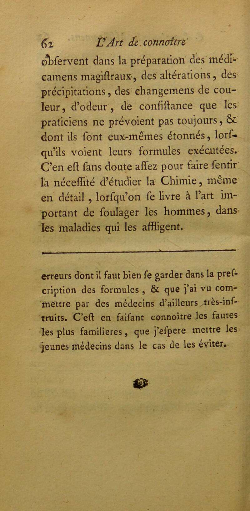 obfervent dans la préparation des médi-- camens magiftrauX’, des altérations, des' précipitations, des eliangemens de cou- leur, d’odeur, de confiftance que les praticiens ne prévoient pas toujours, & dont ils font eux-mêmes étonnés, lorf» qu’ils voient leurs formules exécutées. C’en eft fans doute affez pour faire fentir l’a néceflité d’étudier la Chimie, meme' en détail, lorfqu’on fe livre à l’art im- portant de foulager les hommes, dans les maladies qui les affligent. erreurs dont il faut bien fe garder dans la pref- cription des formules , & que j’ai vu com- mettre par des médecins d’ailleurs très-inf- truits. C’eft en faifant connoître les fautes les plus familières, que j’efpere mettre les jeunes médecins dans le cas de les éviter.