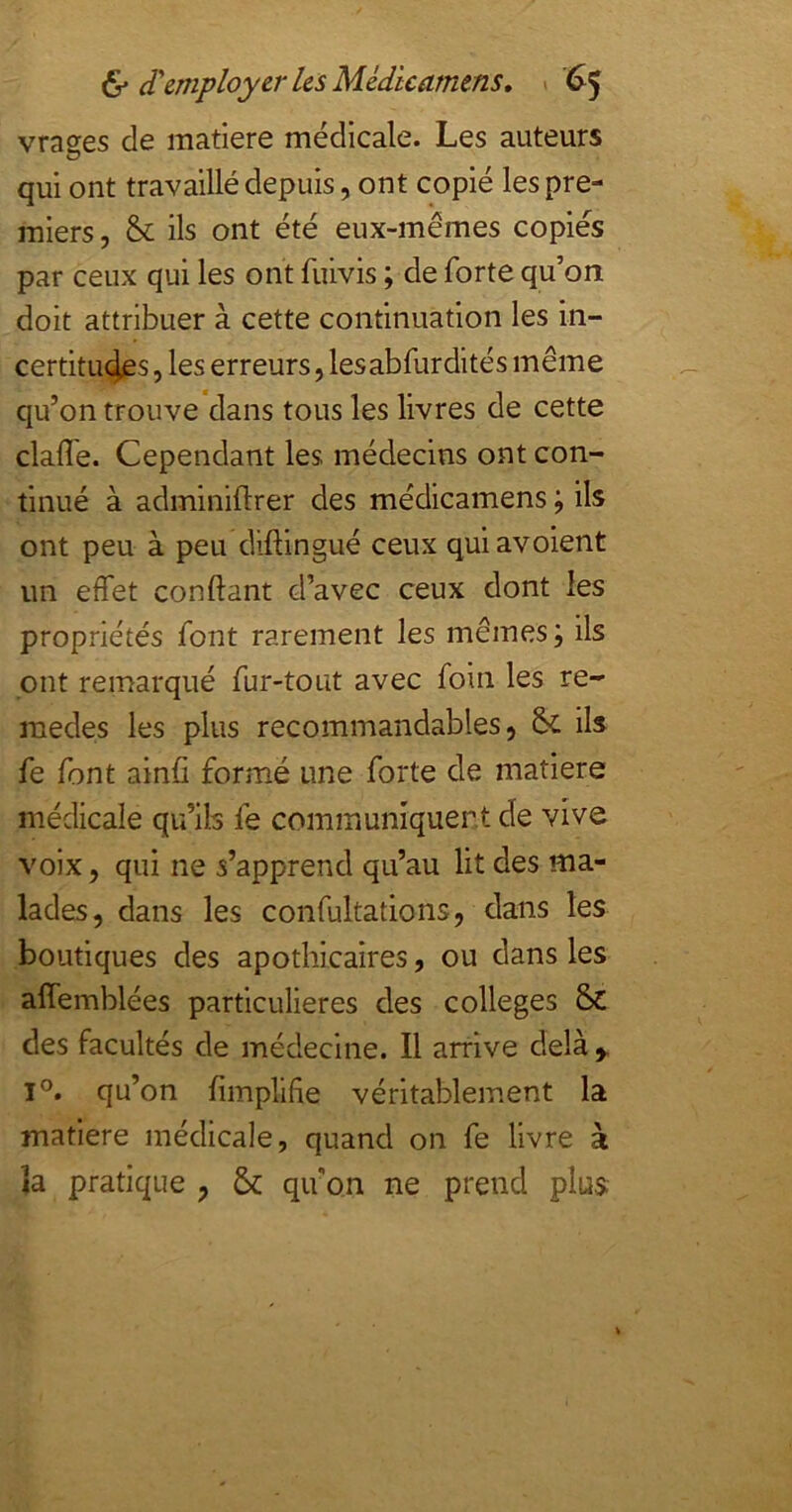 vrages de matière médicale. Les auteurs qui ont travaillé depuis, ont copié les pre- miers, & ils ont été eux-mêmes copiés par ceux qui les ont fuivis ; de forte qu’on doit attribuer à cette continuation les in- certitutjes, les erreurs, lesabfurdités même qu’on trouve dans tous les livres de cette claffe. Cependant les médecins ont con- tinué à adminiflrer des médicamens ; ils ont peu à peu diftingué ceux quiavoient un effet confiant d’avec ceux dont les propriétés font rarement les mêmes ; ils ont remarqué fur-tout avec foin les re- raedes les plus recommandables, & ils fe font aind formé une forte de matière médicale qu’ils fe communiquent de vive voix, qui ne s’apprend qu’au lit des ma- lades, dans les confultations, dans les boutiques des apothicaires, ou dans les affemblées particulières des colleges des facultés de médecine. Il arrive delà 1°. qu’on fimplifie véritablement la matière médicale, quand on fe livre à la pratique , & qu'on ne prend plus