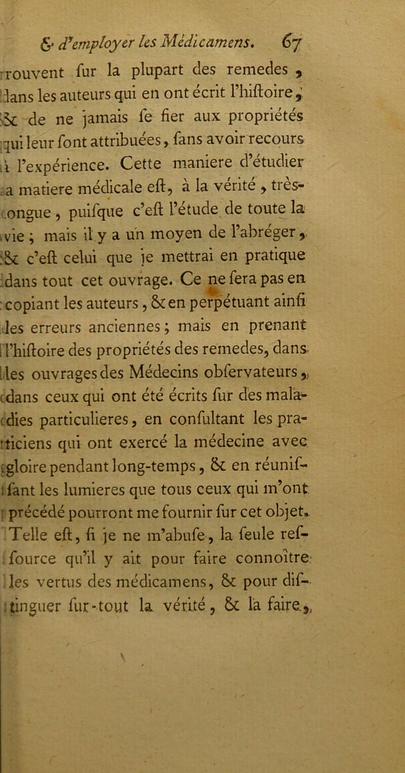 Trouvent fur la plupart des remedes , dans les auteurs qui en ont écrit l’hiftoire,’ sk de ne jamais fe fier aux propriétés :qui leur font attribuées, fans avoir recours il l’expérience. Cette maniéré d’étudier . a matière médicale eft, a la vente ^ tres- .ongue , puifque c’eft l’étude de toute la ivie ; mais il y a uii moyen de l’abreger, c’eft celui que je mettrai en pratique :dans tout cet ouvrage. Ce ne fera pas en : copiant les auteurs, &en perpétuant ainfi •les erreurs anciennes ; mais en prenant I l’hiftoire des propriétés des remedes, dans lies ouvrages des Médecins obfervateurs,, (dans ceux qui ont été écrits fur des mala- (dies particulières, en confultant les pra- tticiens qui ont exercé la médecine avec (gloire pendant long-temps, fk en réunif- I fant les lumières que tous ceux qui m’ont, î précédé pourront me fournir fur cet objet. Telle eft, fi je ne m’abufe, la feule ref- fource qu’il y ait pour faire connoître les vertus des médicainens, & pour dlf- tinguer fur-tout la vérité, k la faire.,,