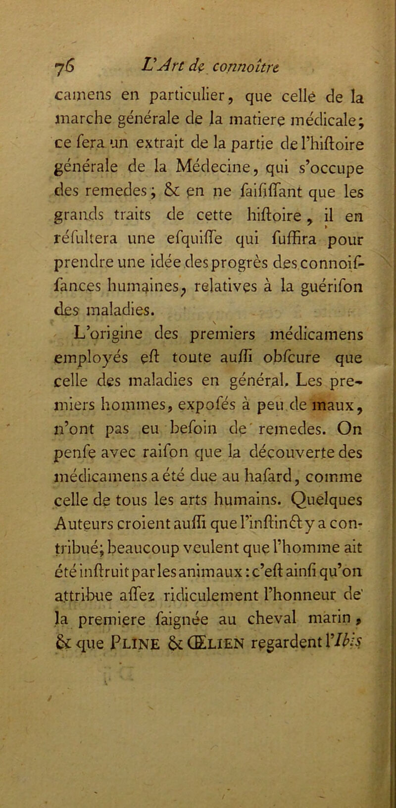 camens en particulier, que celle de la marche générale de la matière médicale; ce fera un extrait de la partie de l’hiftoire générale de la Médecine, qui s’occupe des remedes ; & en ne faififfant que les grands traits de cette hiftoire, il en réfultera une efquilTe qui fuffira pour prendre une idée des progrès desconnoif- fances humaines; relatives à la guérifon des maladies. L’origine des premiers médicamens employés eft toute aulfi obfcure que celle des maladies en général. Les pre- miers hommes, expofés à peu de maux, n’ont pas eu befoin de' remedes. On penfe avec raifon que la découverte des médicamens a été due au hafard, comme celle de tous les arts humains. Quelques Auteurs croient aulîi que l’infHnèty a con- tribué; beaucoup veulent que l’homme ait été inftruit par les animaux : c’eft ainfi qu’on attribue affez ridiculement l’honneur de' la première faignée au cheval marin, &que Pline &(Elien regardent