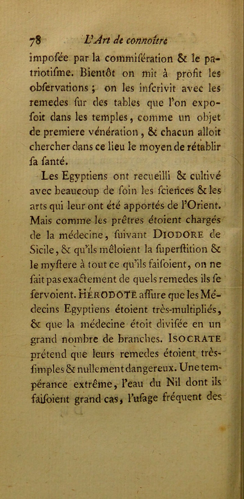 impofée par la coinmifératlon & le pa- triotirme. Bientôt on mit à profit les obfervations ; on les inficrivit avec les remedes fur des tables qite l’on expo- foit dans les temples, comme un objet de première vénération , 6c chacun alloit chercher dans ce lieu le moyen de rétablir fa famé. Les Egyptiens ont recueilli Sc cultivé avec beaucoup de foin les fcierices Scies arts qui leur ont été apportés de l’Orient. Mais comme les prêtres étoient chargés de la médecine, fuivant DiodORE de Sicile, Se qu’ils mêloient la fuperftition Sc le myftere à tout ce qu’ils faifoient, on ne fait pas exaélement de quels remedes ils fe fervolent. KérODOTE afiTure que les Mé- decins Egyptiens étoient très-multlpllés, & que la médecine étoit divifée en un grand nombre de branches. ISOCRATE prétend que leurs remedes étoient très- fim pies & nullement dangereux. Une tem' pérance extrême, l’eau du Nil dont ils faifoient grand cas> l’ufage fréquent des