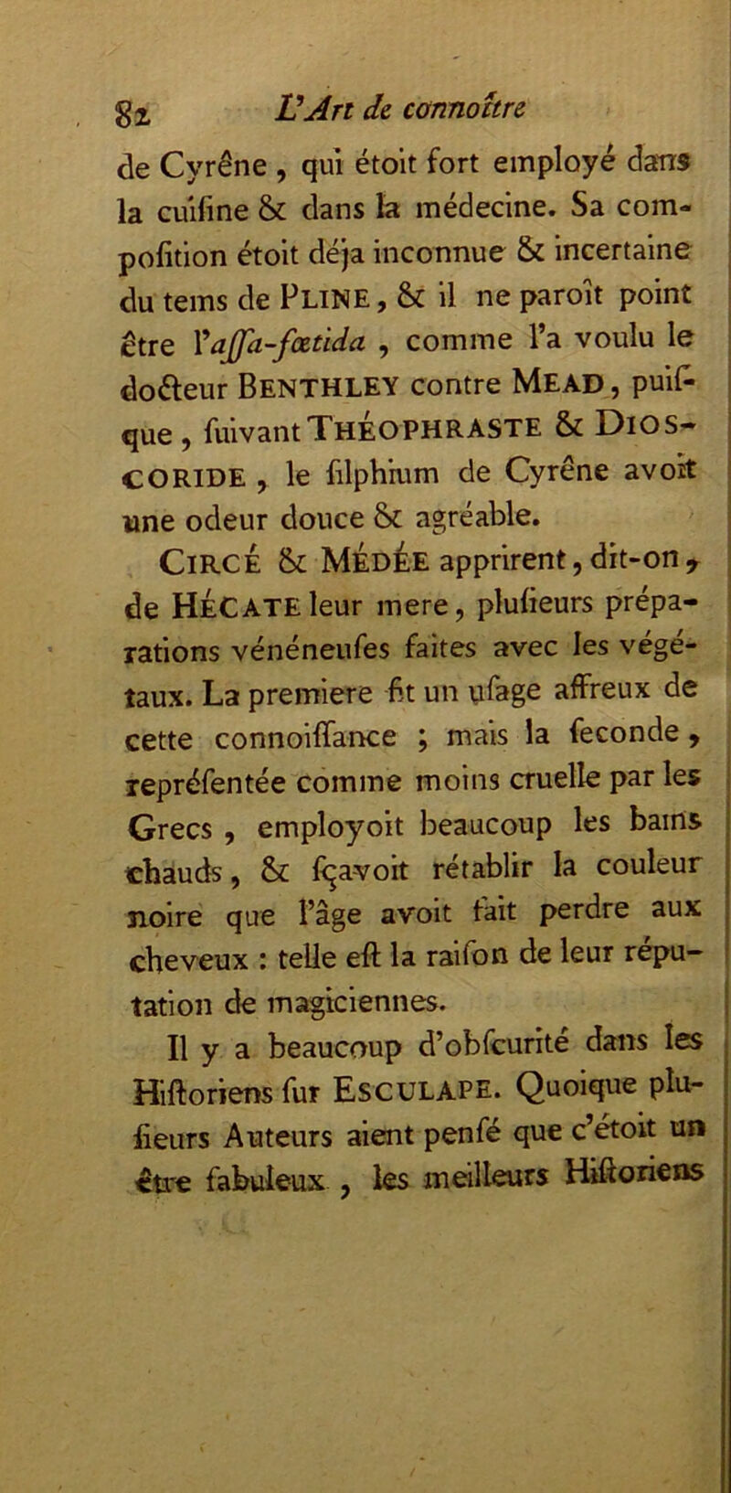 de Cyrêne , qui étoit fort employé dans la cuifine & dans la médecine. Sa com- pofition étoit déjà inconnue & incertaine du tems de Pline , & il ne paroit point être Yajfa-fœtida , comme l’a voulu le doéleur Benthley contre Mead , puil^ que 9 fuivant Théophraste & Dios- CO RIDE , le filphmm de Cyrêne avok wne odeur douce & agréable. CiRCE &; MiDÉE apprirent, dît-on y de Hécate leur mere, plufieurs prépa- rations vénéneufes faites avec les végé- taux. La première fit un ufage affreux de cette connoiffance ; mais la fécondé y repréfentée comme moins cruelle par les Grecs , employoit beaucoup les bains chauds, & fqavoit rétablir la couleur noire que l’âge avoit fait perdre aux cheveux i telle eft la raifbn de leur répu- tation de magiciennes. Il y a beaucoup d’obfcurité dans les Hiftoriensfur Esculape. Quoique plu- lieurs Auteurs aient penfé que c’étoit un être fabuleux , les meilleurs Hifioriens j t i
