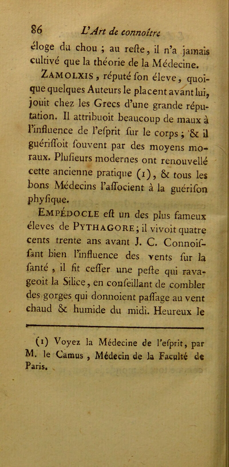 «^loge du chou ; au refte, il n’a .Jamais cultivé que la théorie de la Médecine. 2amolxis J repute Ton elevej quoi- que quelques Auteurs le placent avant lui, jouit chez les Grecs d’une grande répu- tation. Il attribiioit beaucoup de maux à l’influence de refprit fur le corps ; il guenlToit fouvent par des moyens mo- raux. Plufieurs modernes ont renouvellé cette ancienne pratique (i), & tous les bons Médecins l’aflbeient à la guérifon phyfique. ^ EmpÉdocle eft un des plus fameux eleves de Pythagore j il vivoit quatre cents trente ans avant J. G. Connoif- fant bien l’influence des vents fur la lante , il fit ceflTer une pefte qui rava- geoit la Silice, en confeillant de combler des gorges qui donnoient paffage au vent chaud & humide du midi. Heureux le (i) Voyez la Médecine de l’efprit, par M. le Camus , Médecin de la Faculté de Paris,