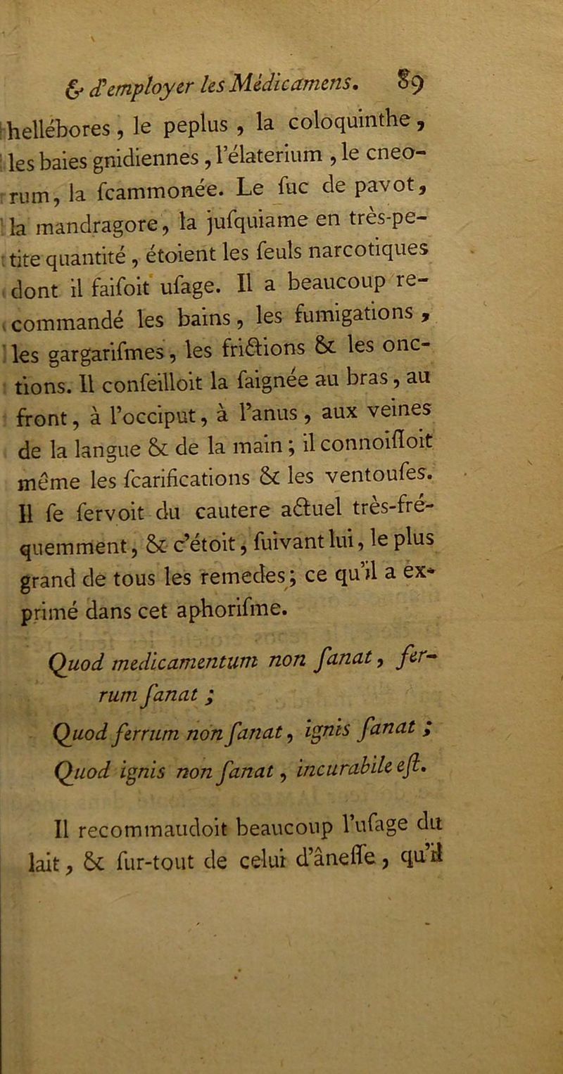 [■hellébores, le peplus , la coloqmnthe, : les baies gnidiennes, lelaterium , le cneo- :rum, la fcammonée. Le fuc de pavot, la mandragore, la jurquiame en très-pe- : tite quantité, étoient les feuls narcotiques . dont il faifoit' ufage. H a beaucoup re- .commandé les bains, les fumigations, ’i les gargarifmes, les friâ:ions & les onc- ' tions. Il confeilloit la faignée au bras, au front, à l’occiput, à l’anus , aux veines de la langue & de la main ; il connoifloit meme les fcarifications & les ventoufes. Il fe fervoit du cautere a^uel très-fré- quemment , & c’étoit, fuivant lui, le plus grand de tous les remedes ; ce qu’il a ex* primé dans cet aphorifme. Quod medïcamentUTti non funutf fir^ rum fanat ; Quod ferrum non fanat, i^nis fanat ; Quod ignis non fanat ^ incurabiU&fl» Il recommaudoit beaucoup l’ufage du lait, 6c fur-tout de celui d’âneffe, quiî
