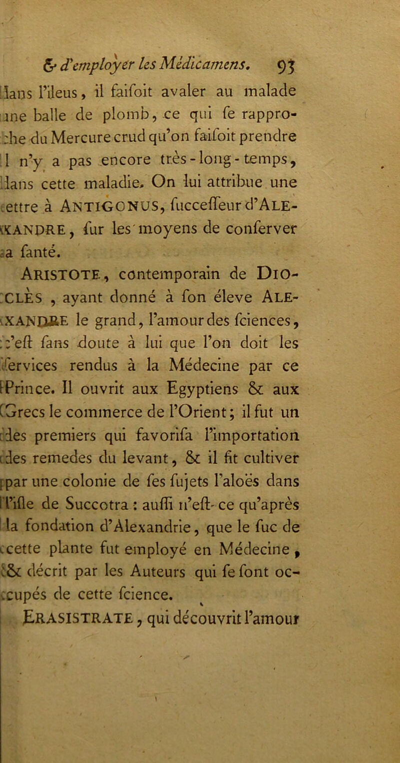 Skns rileus, il faifoit avaler au malade une balle de plomb, ce qui fe rappro- :he du Mercure crud qu’on faifoit prendre ;1 n’y a pas encore très-long-temps, dans cette maladie. On lui attribue une cettre à AntiGONUS, fucceffeur d’ALE- (ïANPRE, fur les'moyens de conferver ia faute. Aristote, contemporain de DiO- :clÈs , ayant donné à fon éleve Ale- '.XANÛftE le grand, l’amour des fciences, ;;’eft fans doute à lui que l’on doit les fervices rendus à la Médecine par ce IPrince. Il ouvrit aux Egyptiens & aux [Grecs le commerce de l’Orient; il fut un [des premiers qui favorifa l’importation tdes remedes du levant, & il fit cultiver [par une colonie de fes fujets l’aloes dans ri’ifle de Succotra : auffi n’eft' ce qu’après la fondation d’Alexandrie, que le fuc de ccette plante fut employé en Médecine , décrit par les Auteurs qui fe font oc- cupés de cette fcience. ERASISTRATE , qui découvrit l’amour y