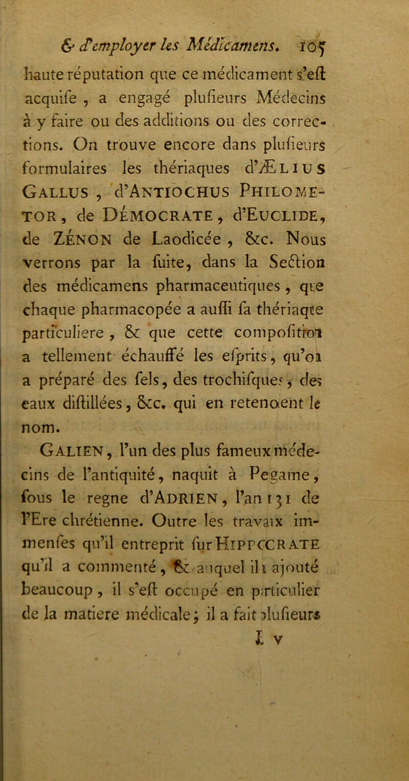 îwute réputation que ce médicament s’efl acquife , a engagé plufieurs Médecins à y faire ou des additions ou des correc- tions. On trouve encore dans plufieurs formulaires les thériaques d’ÆLius GaLLUS , 'd’ANTIOCHUS PhiLOIVjE- TOR, de démocrate, d’EuCLIDE, de Zenon de Laodicée , &c. Nous verrons par la fuite, dans la Seéfion des médicamens pharmaceutiques, que chaque pharmacopée a aufli fa thériaqce particulière , & que cette compofitroi a tellement échauffé les efprits, qu’oi a préparé des fels, des trochifquef, deî eaux diftillées, &c, qui en retenaent le nom. Galien, Tun des plus fameux méde- cins de l’antiquité, naquit à Pegame, fous le régné d’AoRiEN, l’an 131 de l’Ere chrétienne. Outre les travaix im- menfes qu’il entreprit furHiPrcCRATE qu’il a commenté, auquel ih ajouté beaucoup, il s’eft occupé en p:rticulier de la matière médicale 3 il a fait Dlufieur« L V