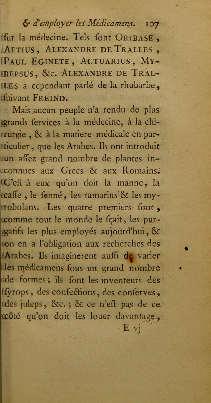 ffiir la médecine. Tels font Oribase , .Aetius, Alexandre deTralles, IPaul Eginete, Actuarius, My- PREPsus, &c. Alexandre de Tral- ILES a cependant parlé de la rhubarbe, Ifuivant FreiKd. Mais .aucun peuple n’a rendu de plus tgrands fer vices à la médecine, à la chi- rrurgie , & à la mafiere médicale en par- tticulier, que les Arabes. Ils ont introduit ^un affez grand aombre de plantes in- [c connues aux Grecs & aux Romains, (C’eft à eux qu’on doit la manne, la ccaffe , le fenné, les tamarins'& lesmy- îrobolans. Les quatre premiers font, ccomme tout le monde le fqait, les pur- igatlfs les plus employés aujourd’hui, 6>c (on en a l’obligation aux recherches des ■ Arabes. Ils imaginèrent auffi d| varier les niédicamens fous un grand nombre -de formes; ils font les inventeurs des flyrops, des conférions, des conferves, (des juleps, &c. ; &; ce n’efl pas de ce iCÔté qu’on doit les louer davantage, E vj ■