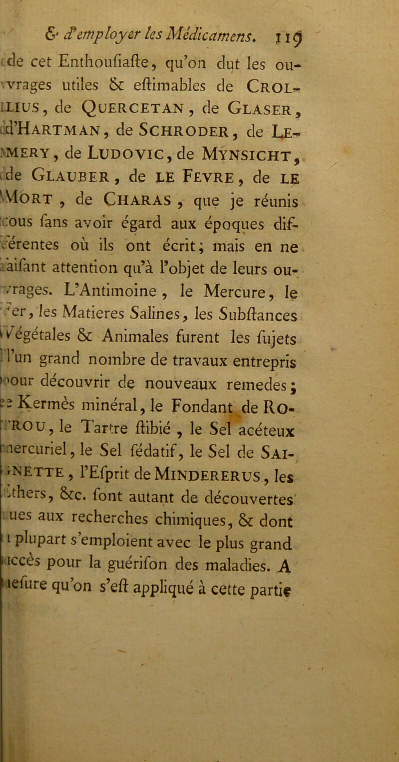 ^cle cet Enthoufiafte, qu’on dut les ou- 'Vrages utiles 8c eftimables de Crol« iLiüS, de Qüercetan, de Glaser, ud’HARTMAN, de SCHRODER, de Læ- >mery, de Ludovic, de Mÿnsicht, ^de Glauber, de LE Fevre, de le ^VloRT , de Charas , que je réunis :',:ôus fans avoir égard aux époques dif- férentes où ils ont écrit; mais en ne faifant attention qu’à l’objet de leurs ou^ /rages. L’Antimoine , le Mercure, le ■/er, les Matières Salines, les Subftances ii^égétales ôc Animales furent les fujets ! l’un grand nombre de travaux entrepris •<'our découvrir de nouveaux remedes; îî Kermès minéral, le Fondant de Ro- ■ 'ROU, le Tartre ftibié , le Sel acéteux .nercuriel, le Sel fédatif, le Sel de Sai- ' rNETTE , l’Efprit de Mindererus , les -theis, 8cc. font autant de découvertes' . ues aux recherches chimiques, 8c dont i I plupart s’emploient avec le plus grand l'iccès pour la guerifon des maladies. ,A I tefure qu’on s’eft appliqué à cette partit