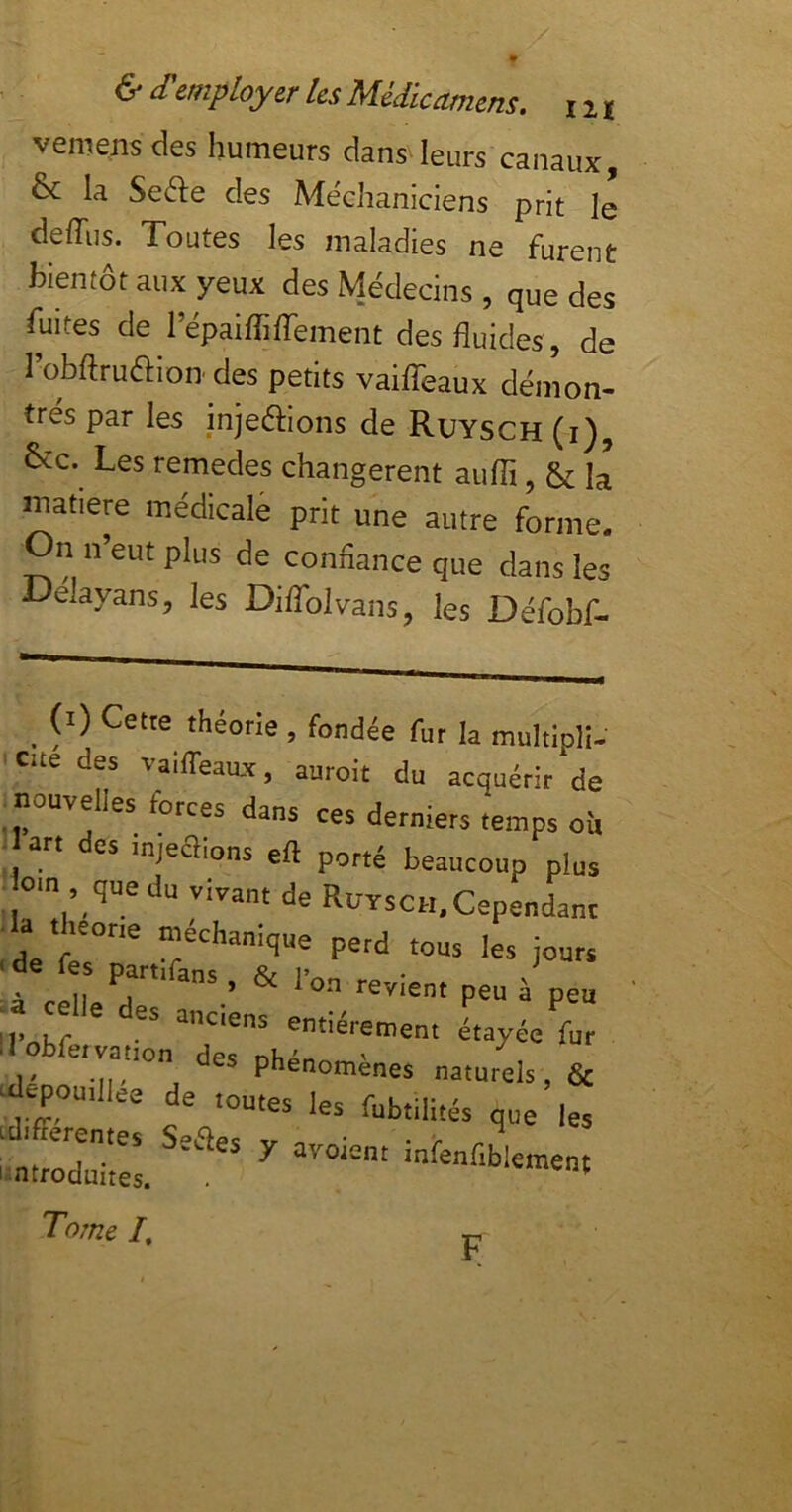 vemens des humeurs dans leurs canaux, & la Sefte des Me'chaniciens prit le deffiis. Toutes les maladies ne furent bientôt aux yeux des Médecins , que des fuites de l’épaiffiffement des fluides , de l’obAruaion’des petits vailTeaux démon- trés par les injeftlons de Ruysch (i), 6>i:c. Les remedes changèrent auffi, &; la inatiere médicale prit une autre forme. On n’eut plus de connance que dans les Delayans, les DilToIvans, les Défobf- _ (i) Cetre théorie, fondée fur la multiplî. eue des vaiffeaiuc, auroit du acquérir de ^ nouvelles forces dans ces derniers temps où art des injeaions efl porté beaucoup plus ■iom que du vivant de RuTsCH.Cependanc da theone méchanique perd tous les jours à cell ^ à peu Il'ohf entièrement étayée fur ' I - phénomènes naturels & ‘aepoutllee de toutes les fubtili.és que les Luifrerentes Sot'^pc ^ i ntroduites. ^ ‘“'«'‘Wement Tome /. F