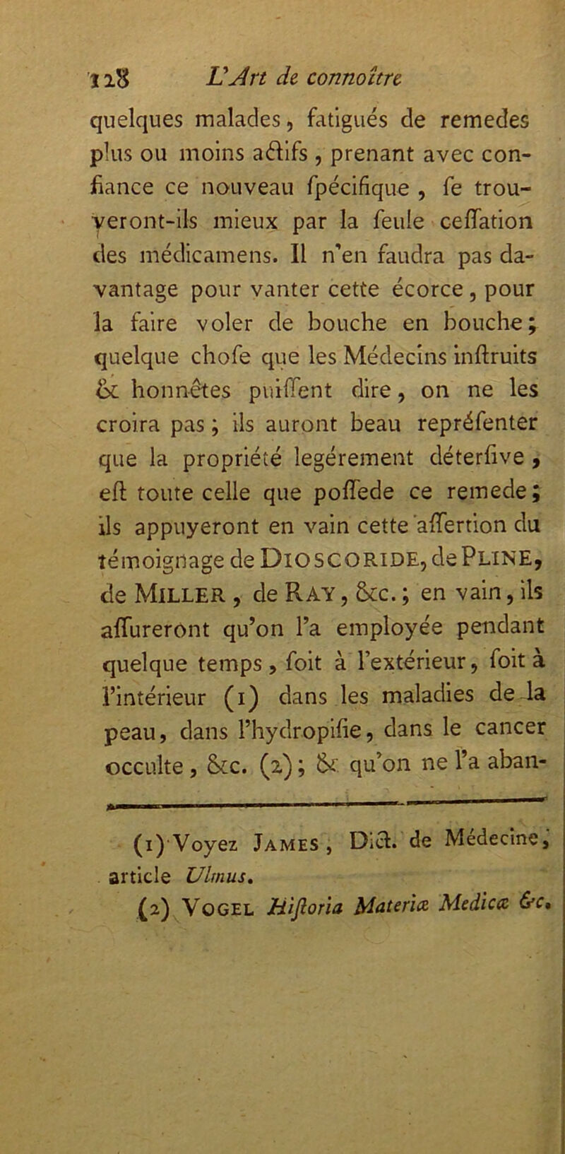 quelques malades, fatigués de remedes plus ou moins adifs , prenant avec con- fiance ce nouveau fpécifique , fe trou- veront-ils mieux par la feule ceffation des médicamens. Il n'en faudra pas da- vantage pour vanter cette écorce, pour la faire voler de bouche en bouche; quelque chofe que les Médecins inftruits & honnêtes puiffent dire, on ne les croira pas ; ils auront beau repréfenter que la propriété légèrement déterfive , eft toute celle que poffede ce remede; ils appuyeront en vain cette ’afifertion du témoignage de Dioscoride, de Pline, de Miller , de Ray , &c. ; en vain, ils alTureront qu’on l’a employée pendant quelque temps , foit à l’extérieur, foit à l’intérieur (i) dans les maladies de la peau, dans l’hydropifie, dans le cancer occulte, &c. (z) ; qu’on ne l’a aban- m I I I I ■ ■ (i) Voyez James, Dia. de Médecine, article Ulmus, (z)^VoGEL mjlorïa Materia Medica &c.