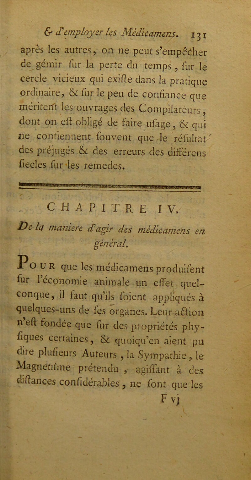 après les autres, on ne peut s’empêcher de gémir fur la perte du temps , fur le cercle vicieux qui exifte dans la pratique ordinaire, & fur le peu de confiance que mériterTt les ouvrages des Compilateurs, dont on eft obligé de faire ufage, & qui ne contiennent fouvent quede réfult'at' des préjugés & des erreurs des différens fiecles fur/les remedes. CHAPITRE IV. De la maniéré etagir des médicarnens en général. Po U R que les médicarnens produifent fur 1 économie animale un effet quel- conque, il faut qu’ils foient appliqués à quelques-uns de fes organes. Leur aéfion n eft fondée que fur des propriétés phy- fiques certaines, & quoiqu’en aient p)a dire plufieurs Auteurs , la Sympathie, le Magnétifme prétendu , agiffant à des difîances confideraldes , ne font que les F vj