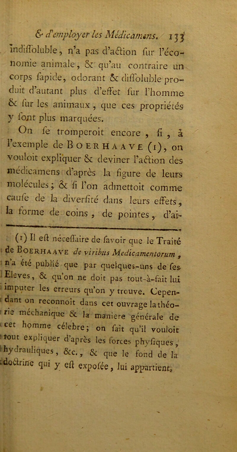 îndiffoluble, n’a pas cl’adion fur l’éco- nomie animale, Sz qu’au contraire un corps rapide, odorant 5c diffoluble pro- duit d autant plus d’efFet fur l’homme ^ fur les animaux , que ces propriétés y lont plus marquées. On fe tromperoit encore , h , a l’exemple deBoERHAAVE (i), on vouloit expliquer 5c deviner l’aétion des médicamens d’après la figure de leurs molécules j 5c fi l’on admettoit comme caufe de la diverfité dans leurs effets, la forme de coins , de pointes, d’ai-- (i) Il eft néceffaire de favoir que le Traité de Boerhaave de viribiis Medicamenlorum , n a été publié que par quelques-uns de fes peves, & qu’on ne doit pas tout-à-fak lui ; imputer les erreurs qu’on y trouve. Cepen- > dant on reconnoît dans cet ouvrage la théo- rie mechamque & la maniéré générale de > cet homme célébré ; on fait qu’il vouloit :tout expliquer d’après les forces phvfiques, rhydrauliques, &c., 5: que le fond de la tdoarifie qui y efl expofée, lui appartient.