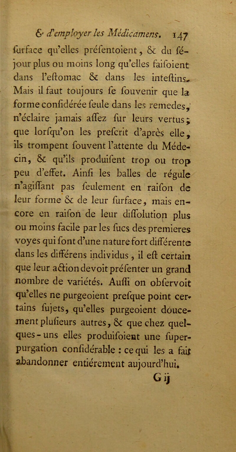 llirface qu’elles préfentoient, & du fé- jour plus ou moins long qu’elles faifoient dans l’eftoinac & dans les inteftins-^ Mais il faut toujours fe fouvenir que la forme confidérée feule dans les remedes,' n’éclaire jamais affez fur leurs vertus; que lorfqu’on les preferit d’après elle, ils trompent fouvent l’attente du Méde- cin, & qu’ils produifent trop ou trop peu d’effet. Ainfi les balles de régule n’agiffant pas feulement en raifon de leur forme & de leur furface, mais en- core en raifon de leur diffolution plus ou moins facile par les fucs des premières voyes qui font d’une nature fort différente dans les différens individus , il eft certain que leur aél:ion devoir préfenter un grand nombre de variétés. Aufli on obfervoit qu’elles ne purgeoient prefque point cer- tains fujets, qu’elles purgeoient dùuce- mentplufieurs autres, & que chez quel- ques-uns elles produifoient une fuper- purgation confidérable : ce qui les a faif abandonner entièrement aujourd’hui. Gij