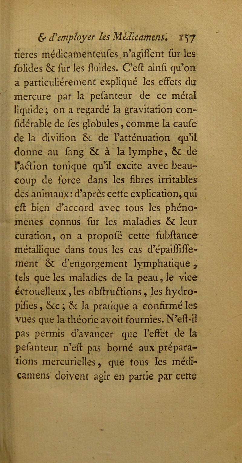 tîeres médicamenteufes n’agiffent fur les folides & fur les fluides. Ceft alnfl qu’on a particuliérement expliqué les effets du mercure par la pefanteur de ce métal liquide ; on a regardé la gravitation eon^ fldérable de fes globules, comme la caufe de la divifion & de l’atténuation qu’il donne au fang & à la lymphe, ôc de l'aéllon tonique qu’il excite avec beau- coup de force dans les fibres irritables des animaux: d’après cette explication,qui eft bien d’accord avec tous les phéno- mènes connus fur les maladies 6c leur curation, on a propofé cette fubftance métallique dans tous les cas d’épalflilTe- ment 6c d’engorgement lymphatique, tels que les maladies de la peau, le vice écrouelleux, les obftruftions, les hydro- pifies, 6cc ; 6c la pratique a confirmé les vues que la théorie avoit fournies. N’eft-ü pas permis d’avancer que l’effet de la pefanteur n’eft pas borné aux prépara- tions mercurielles, que tous les médi- camens doivent agir en partie par cette