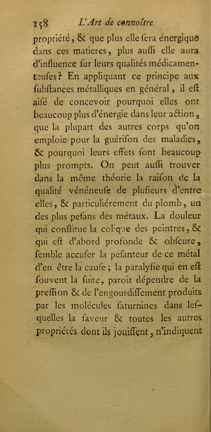 propriété, & que plus elle fera énergique dans ces matières, plus aufli elle aura d’influence fur leurs qualités médicamen- teufes? En appliquant ce principe aux fubflances métalliques en général, il efl: aifé de concevoir pourquoi elles ont beaucoup plus d’énergie dans leur aftion^ que la plupart des autres corps qu’on emploie pour la guérifon des maladies, & pourquoi leurs effets font beaucoup plus prompts. On peut aufli trouver dans la même théorie la raifon de la qualité vénéneufe de plufieurs d’entre elles, & particuliérement du plomb, un des plus pefans des métaux. La douleur qui conftitue la col'qiie des peintres, & qui efl: d’abord profonde & obfcure, femble accufer la pefanteur de ce métal d’en être la caufe ; la paralyfle qui en efl: fouvent la fuite, paroît dépendre de la preflion & de l’engourdiflTemént produits par les molécules faturnines dans lef- quelles la faveur & toutes les autres propriétés dont ils jouiflent, n’indiquent