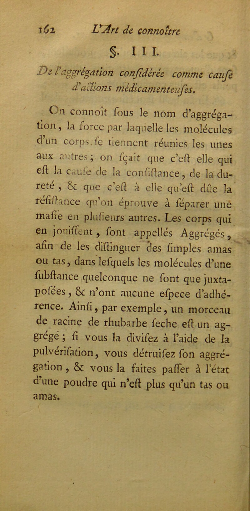 §. III. De i d^^regation conjîdérée comme cauje d’atiions mèdicamenteufes. On connoit fous le nom d’aggréga- tion, la force par laquelle les molécules d un corps.fe tiennent réunies les unes aux autres; on Içait que c’eft elle qui eft la CcLilè de la confidance, de la du- reté , & que ce fl: à elle qu’efl due la refiflance qu'on éprouve à féparer une mafle en plulieurs autres. Les corps qui en jotiiffcnt, font appellés Aggrégés, afin de les diflinguer des Amples amas ou tas, dans lefquels les molécules d’une fubflance quelconque ne font que juxta- pofées, & n’ont aucune e-fpece d’adhé- rence. Ainfi, par exemple, un morceau de racine de rhubarbe feche eft un ag- grégé ; fi vous la divifez à l’aide de la pulverifation, vous détruifez fon aggré- gation, & vous la faites paffer à l’état d une poudre qui n’eft plus qu’un tas ou amas.