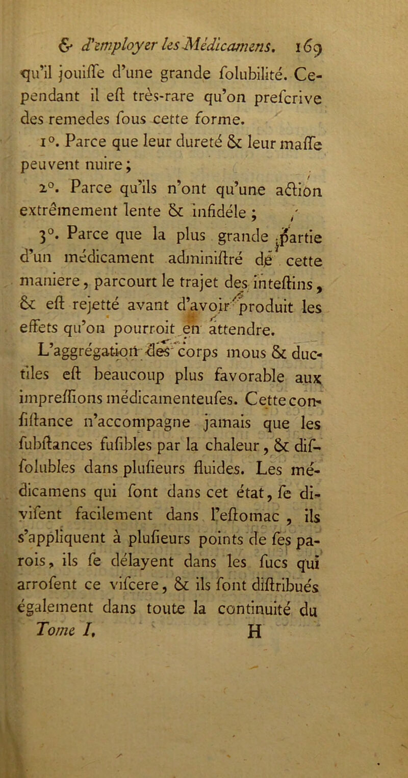 qu’il jouiffe d’une grande folubilité. Ce- pendant il eft très-rare qu’on prefcrive des remedes fous cette forme. 1°. Parce que leur dureté & leur maffe peuvent nuire ; 2°. Parce qu’ils n’ont qu’une adiôn extrêmement lente & infidèle ; / 3O. Parce que la plus grande -partie d’un médicament adminiftré djë cette maniéré, parcourt le trajet des; inteftins, &: eft rejetté avant d’avoir'^produit les effets qu’on pourroit^en attendre. L’aggrégatwit;dés'-‘corps mous & duc- tiles eft beaucoup plus favorable aux impreffions médicamenteufes. Cette con- fiftance n’accompagne jamais que les fubftances fufibles par la chaleur, & dif- folubles dans plufieurs fluides. Les mé- dicamens qui font dans cet état,fe di- vifent facilement dans l’eftomac , ils s’appliquent à plufieurs points de fes pa- rois, ils fe délayent dans les fucs qui arrofent ce vifcere, & ils font diftribués également dans toute la continuité du Tome I, H