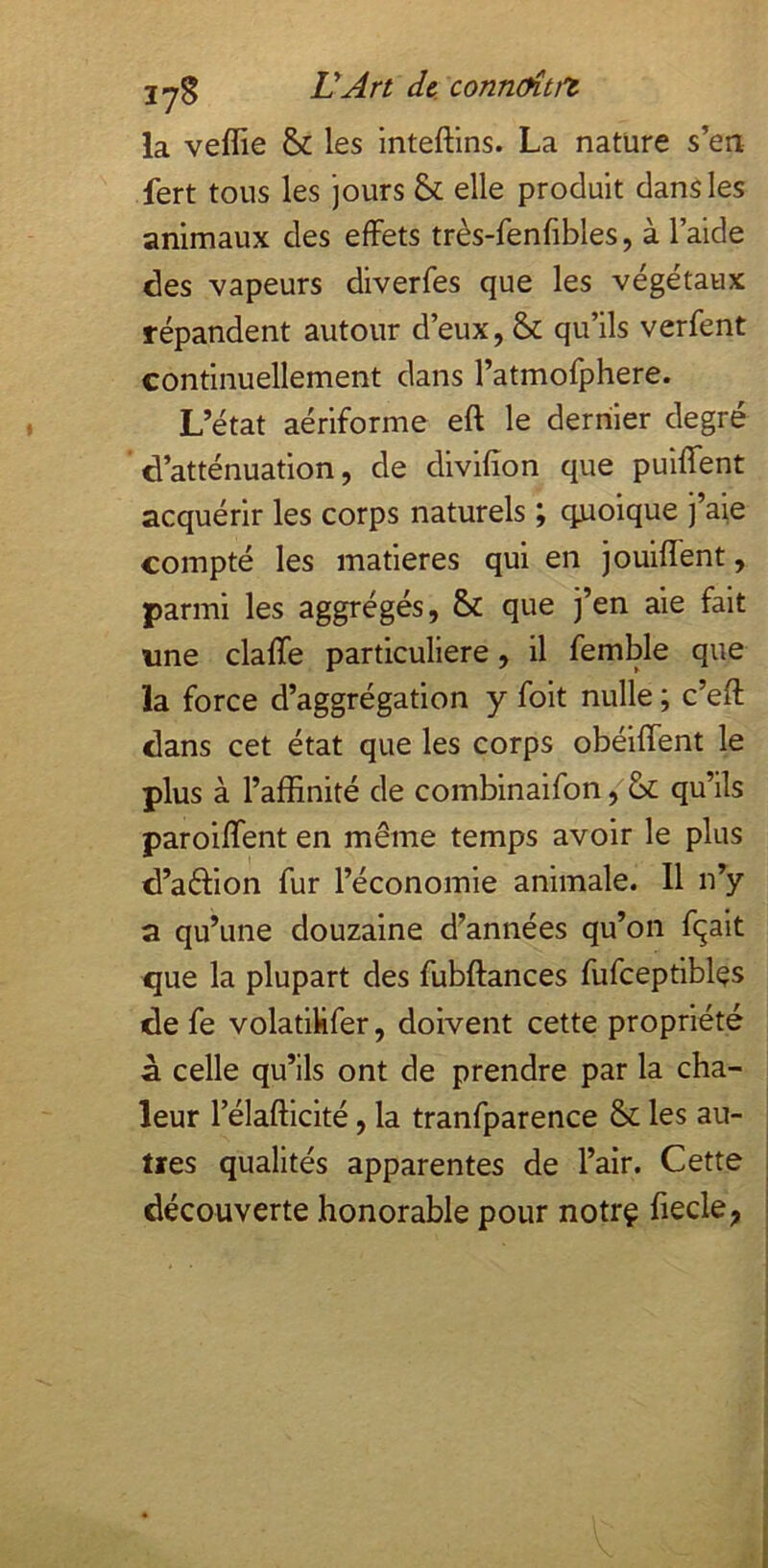 jyg ÜAn de. connoîtft la veffie & les inteftins. La nature s’en fert tous les jours & elle produit dans les animaux des effets très-fenfibles, à l’aide des vapeurs diverfes que les végétaux répandent autour d’eux, & qu’ils verfent continuellement dans l’atmofphere. L’état aériforme eft le dernier degré d’atténuation, de divilîon que puiffent acquérir les corps naturels ; quoique j’aie compté les matières qui en jouiffent, parmi les aggrégés, & que j’en aie fait «ne claffe particulière, il femble que la force d’aggrégation y foit nulle ; c’eft dans cet état que les corps obéiffent le plus à l’affinité de combinaifon, qu’ils paroiffent en même temps avoir le plus d’aélion fur l’économie animale. Il n’y a qu’une douzaine d’années qu’on fqait que la plupart des fubftances fufceptibles de fe volatiKfer, doivent cette propriété à celle qu’ils ont de prendre par la cha- leur l’élafficité, la tranfparence &; les au- tres qualités apparentes de l’air. Cette découverte honorable pour notrç fiecle,