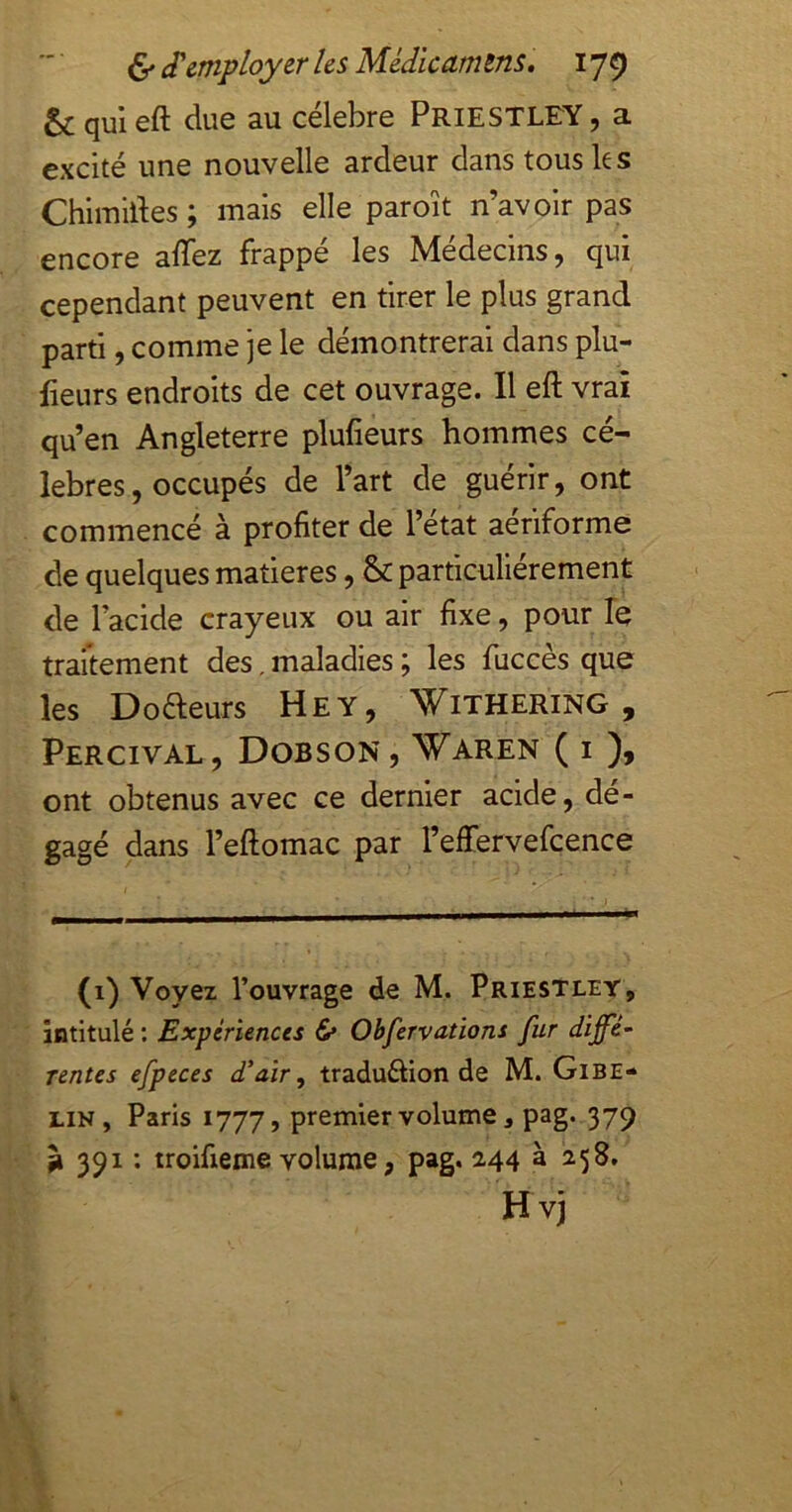 & qui eft due au célébré Priestley , a excité une nouvelle ardeur dans tous les Chimldes ; mais elle paroît n’avoir pas encore alTez frappé les Médecins, qui cependant peuvent en tirer le plus grand parti, comme je le démontrerai dans plu- fieurs endroits de cet ouvrage. Il eft vrai qu’en Angleterre plufieurs hommes cé- lébrés, occupés de l’art de guérir, ont commencé à profiter de l’état aériforme de quelques matières, & particuliérement de l’acide crayeux ou air fixe, pour le traitement des, maladies ; les fiiccès que les Doaeurs Hey, \t^iTHERiNG , Percival, Dobson , Waren ( I ont obtenus avec ce dernier acide, dé- gagé dans l’eftomac par l’effervefcence (i) Voyez l’ouvrage de M. Priestley, intitulé ; Expériences & Obfervations fur diffé- rentes efpeces d'air, traduélion de M. Gibe- lin, Paris 1777, premier volume, pag. 379 g 391 : troifieme volume, pag. 2.44 à 258, Hvj