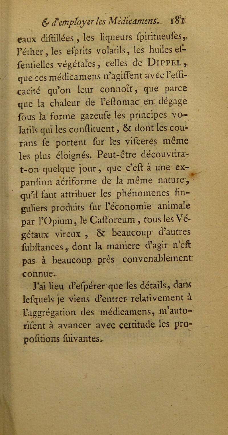 6 'ployer Us Médîcamcns». ï 8'li eaux diftlllées, les liqueurs fpiritueufes,v réther,les efprits volatils, les huilesef- fentielles végétales, celles de Dippel,. que ces médicamens n’agiffent avec l’effi- cacité qu’on leur connoit, que parce que la chaleur de l’eftomac en. dégage, fous la forme gazeufe les principes va- îatils qui les conffituent, Sc dont les cou- rans fe portent fur les vifceres même les plus éloignés. Peut-être découvrira- t-on quelque jour, que c’eft’ à une ex-^ panhon aeriforme de la même nature', qu’il faut attribuer les phénomènes fin- guliers produits fur l’économie animale par l’Opium, le Caftoreum, tous les Vé- gétaux vireux , & beaucoup' d’autres fubftances, dont la maniéré d’agir n’eft pas à beaucoup près convenablement: connue. J’ai lieu d’efpérer que Tés détails, dans lefquels je viens d’entrer- relativement a l’aggrégation des médicamens, m’auto- rifent à avancer avec certitude les pro*^ pofîtions fuivantes»..