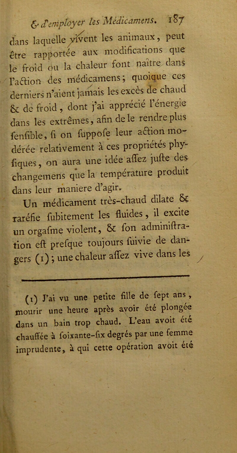 dans laquelle^yîvent les animaux, peut être rapportée aux modifications que le froid ou la chaleur font naître dans l’aélion <îes médicamens; quoique ces derniers n’aient jamais les excès de chaud & de froid, dont j’ai apprécié l’énergie dans les extrêmes, afin de le rendre plus fenfible, fi on fuppofe leur aaion mo- dérée relativement à ces propriétés phy- fiques, on aura une idée affez jufle des changemens que la température produit dans leur rnaniere d’agir. Un médicament très-chaud dilate 8ç raréfie fubitement les fluides, il excite un orgafme violent, & fon adminiftra- tion eft prefque toujours fuivie de dan- gers (i) ; une chaleur afîez vive dans les (i) J’ai vu une petite fille de fept ans, mourir une heure après avoir été plongée dans un bain trop chaud. L’eau avoit été chauffée à foixante-fix degrés par une femme imprudente, à qui cette opération avoit été